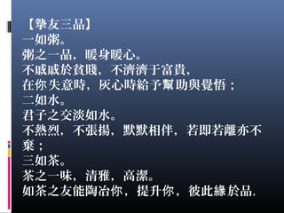 【摯友三品】
一如粥。
粥之一品，暖身暖心。
不戚戚於貧賤，不濟濟于富貴，
在 失意時，灰心時給予 助與覺悟；你 幫
二如水。
君子之交淡如水。
不熱烈，不張揚，默默相伴，若即若離亦不
棄；
三如茶。
茶之一味，清雅，高潔。
如茶之友能陶冶 ，提升 ，彼此 於品你 你 緣 ，
 