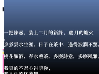 一把陳壺，裝上二月的新 ， 月的爐火綠 歲
，
烹煮雲水生涯，日子在茶中，過得波瀾不驚。
桃花釀酒，春水煎茶，多麼詩意，多麼風雅。
我真的不忍心告訴 ，你
 