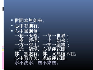  世間本無如來，
 心中有則有、
 心中無則無。
一花一天堂，一草一世界；
一樹一菩提，一土一如來；
一方一淨土，一笑一塵 ；緣
一念一清淨，心是蓮花開。
佛，無處有，佛，又無處不在。
心中若有美，處處蓮花開。
水不洗水，塵不染塵。  
 