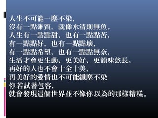 人生不可能一塵不染，
沒有一點雜質，就像水清則無魚。
人生有一點點甜，也有一點點苦，
有一點點好，也有一點點壞，
有一點點希望，也有一點點無奈，
生活才會更生動、更美好、更韻味悠長。
再好的人也不會十全十美，
再美好的愛情也不可能纖塵不染
若試著包容，你
就會發現這個世界並不像 以為的那樣糟 。你 糕
 