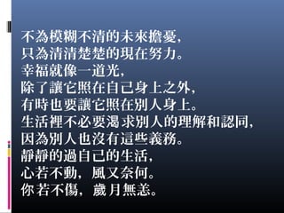不為模糊不清的未來擔憂，
只為清清楚楚的現在努力。
幸福就像一道光，
除了讓它照在自己身上之外，
有時也要讓它照在別人身上。
生活裡不必要 求別人的理解和認同，渴
因為別人也沒有這些義務。
靜靜的過自己的生活，
心若不動，風又奈何。
若不傷， 月無恙。你 歲
 