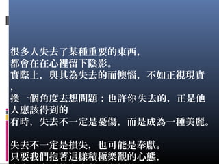 很多人失去了某種重要的東西，
都會在在心裡留下陰影。
實際上，與其為失去的而懊惱，不如正視現實
，
換一個角度去想問題：也許 失去的，正是他你
人應該得到的
有時，失去不一定是憂傷，而是成為一種美麗。
失去不一定是損失，也可能是奉獻。
只要我們抱著這樣積極樂觀的心態，
 