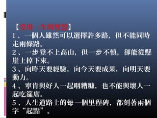 【受用一生的智慧】
1 、一個人雖然可以選擇許多路，但不能同時
走兩條路。
2 、一 登不上高山，但一 不慎，卻能從懸步 步
崖上掉下來。
3 、向昨天要經驗，向今天要成果，向明天要
動力。
4 、寧肯與好人一起咽糟糠，也不能與壞人一
起吃筵席。
5 、人生道路上的 一個里程碑，都刻著兩個每
字“起點”。
 