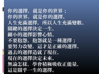 的選擇，就是 的世界；你 你
的世界，就是 的選擇。你 你
人生充滿選擇，所以人生充滿變數。
關鍵的選擇決定一生，
細小的選擇影響心情。
不要抱怨，抱怨就是一種選擇；
要努力改變，這才是正確的選擇。
過去的選擇造就了現在，
現在的選擇決定未來。
無論怎樣，學會積極吸收正能量，
這是關乎一生的選擇。
 