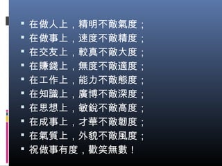  在做人上，精明不敵氣度；
 在做事上，速度不敵精度；
 在交友上，較真不敵大度；
 在賺錢上，無度不敵適度；
 在工作上，能力不敵態度；
 在知識上，廣博不敵深度；
 在思想上，敏銳不敵高度；
 在成事上，才華不敵韌度；
 在氣質上，外貌不敵風度；
 祝做事有度，歡笑無數！
 