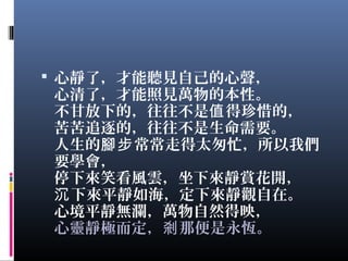  心靜了，才能聽見自己的心聲，
心清了，才能照見萬物的本性。
不甘放下的，往往不是 得珍惜的，值
苦苦追逐的，往往不是生命需要。
人生的 常常走得太匆忙，所以我們腳步
要學會，
停下來笑看風雲，坐下來靜賞花開，
下來平靜如海，定下來靜觀自在。沉
心境平靜無瀾，萬物自然得映，
心靈靜極而定， 那便是永恆。剎
 