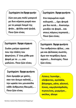 Χατσίκου Ιωάννα http://taksiasterati.blogspot.gr/
Ζϊο για μασ πολφ μακρινό
με δυο κζρατα μικρά που
με το μακρφ λαιμό τθσ
φτάν… φφλλα από ψθλά.
Ποιο ηϊο είναι;
Στα παγωμζνα νερά
κολυμπά... , ζχει φτερά
μα δεν πετά… .Κοςτοφμι
μοιάηει να φορά… και
ςτουσ πάγουσ περπατά…
Ποιο ηϊο είναι;
Ζωάκι μαφρο εργατικό
που τθν πλάτθ του
φορτϊνει. Σ’ ζνα μφκο μια
φορά με το …ι…ικα
μαλϊνει. Ποιο ηϊο είναι;
Του ανκρϊπου φίλοσ …ναι
μα και φφλακασ ςωςτόσ,
άμα τον πειράξεισ όμωσ
αγριεφ…. δυςτυχϊσ. Ποιο
ηϊο είναι;
Ζϊο όμορφο με χαίτθ ,
ςαν τον άνεμο καλπάη…,
τθν ωραία του μουςοφδα
κάκε άνκρωποσ καυμάη… .
Ποιο ηϊο είναι;
Λφςεισ: λιοντάρι ,
ελζφαντασ, αγελάδα,
βάτραχοσ, γάτα, αλεποφ,
λφκοσ, καμθλοπάρδαλθ,
πιγκουίνοσ, μυρμιγκι ,
ςκφλοσ, άλογο
 