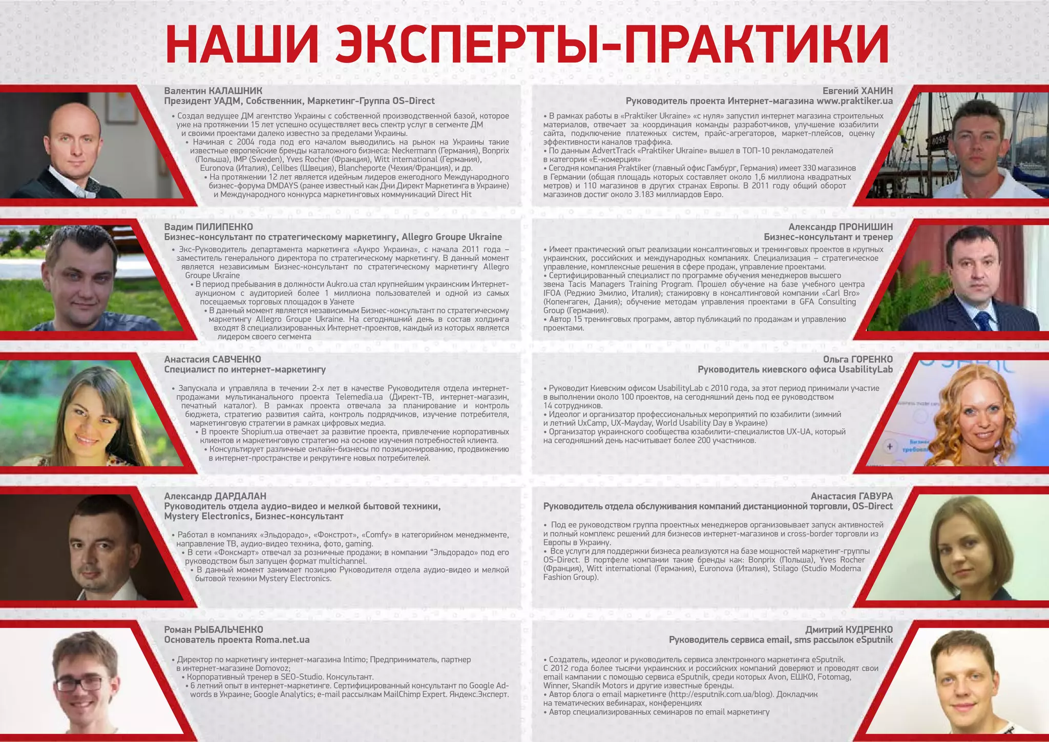 Наши эксперты-практики
• Создал ведущее ДМ агентство Украины с собственной производственной базой, которое
уже на протяжении 15 лет успешно осуществляет весь спектр услуг в сегменте ДМ
и своими проектами далеко известно за пределами Украины.
• Начиная с 2004 года под его началом выводились на рынок на Украины такие
известные европейские бренды каталожного бизнеса: Neckermann (Германия), Bonprix
(Польша), IMP (Sweden), Yves Rocher (Франция), Witt international (Германия),
Euronova (Италия), Cellbes (Швеция), Blancheporte (Чехия/Франция), и др.
• На протяжении 12 лет является идейным лидеров ежегодного Международного
бизнес-форума DMDAYS (ранее известный как Дни Директ Маркетинга в Украине)
и Международного конкурса маркетинговых коммуникаций Direct Hit
• Экс-Руководитель департамента маркетинга «Аукро Украина», с начала 2011 года –
заместитель генерального директора по стратегическому маркетингу. В данный момент
является независимым Бизнес-консультант по стратегическому маркетингу Allegro
Groupe Ukraine
• В период пребывания в должности Aukro.ua стал крупнейшим украинским Интернет-
аукционом с аудиторией более 1 миллиона пользователей и одной из самых
посещаемых торговых площадок в Уанете
• В данный момент является независимым Бизнес-консультант по стратегическому
маркетингу Allegro Groupe Ukraine. На сегодняшний день в состав холдинга
входят 8 специализированных Интернет-проектов, каждый из которых является
лидером своего сегмента
• Запускала и управляла в течении 2-х лет в качестве Руководителя отдела интернет-
продажами мультиканального проекта Telemedia.ua (Директ-ТВ, интернет-магазин,
печатный каталог). В рамках проекта отвечала за планирование и контроль
бюджета, стратегию развития сайта, контроль подрядчиков, изучение потребителя,
маркетинговую стратегии в рамках цифровых медиа.
• В проекте Shopium.ua отвечает за развитие проекта, привлечение корпоративных
клиентов и маркетинговую стратегию на основе изучения потребностей клиента.
• Консультирует различные онлайн-бизнесы по позиционированию, продвижению
в интернет-пространстве и рекрутинге новых потребителей.
• Работал в компаниях «Эльдорадо», «Фокстрот», «Comfy» в категорийном менеджменте,
направление ТВ, аудио-видео техника, фото, gaming.
• В сети «Фоксмарт» отвечал за розничные продажи; в компании “Эльдорадо» под его
руководством был запущен формат multichannel.
• В данный момент занимает позицию Руководителя отдела аудио-видео и мелкой
бытовой техники Mystery Electronics.
• Директор по маркетингу интернет-магазина Intimo; Предприниматель, партнер
в интернет-магазине Domovoz;
• Корпоративный тренер в SEO-Studio. Консультант.
• 6 летний опыт в интернет-маркетинге. Сертифицированный консультант по Google Ad-
words в Украине; Google Analytics; e-mail рассылкам MailChimp Expert. Яндекс.Эксперт.
Валентин Калашник
Президент УАДМ, Собственник, Маркетинг-Группа OS-Direct
Евгений Ханин
Руководитель проекта Интернет-магазина www.praktiker.ua
Александр Пронишин
Бизнес-консультант и тренер
Ольга Горенко
Руководитель киевского офиса UsabilityLab
Анастасия Гавура
Руководитель отдела обслуживания компаний дистанционной торговли, OS-Direct
Дмитрий Кудренко
Руководитель сервиса email, sms рассылок eSputnik
Вадим Пилипенко
Бизнес-консультант по стратегическому маркетингу, Allegro Groupe Ukraine
Анастасия Савченко
Специалист по интернет-маркетингу
Александр Дардалан
Руководитель отдела аудио-видео и мелкой бытовой техники,
Mystery Electronics, Бизнес-консультант
Роман Рыбальченко
Основатель проекта Roma.net.ua
• В рамках работы в «Praktiker Ukraine» «с нуля» запустил интернет магазина строительных
материалов, отвечает за координация команды разработчиков, улучшение юзабилити
сайта, подключение платежных систем, прайс-агрегаторов, маркет-плейсов, оценку
эффективности каналов траффика.
• По данным AdvertTrack «Praktiker Ukraine» вышел в TOП-10 рекламодателей
в категории «Е-комерция»
• Сегодня компания Praktiker (главный офис Гамбург, Германия) имеет 330 магазинов
в Германии (общая площадь которых составляет около 1,6 миллиона квадратных
метров) и 110 магазинов в других странах Европы. В 2011 году общий оборот
магазинов достиг около 3.183 миллиардов Евро.
• Имеет практический опыт реализации консалтинговых и тренинговых проектов в крупных
украинских, российских и международных компаниях. Специализация – стратегическое
управление, комплексные решения в сфере продаж, управление проектами.
• Сертифицированный специалист по программе обучения менеджеров высшего
звена Tacis Managers Training Program. Прошел обучение на базе учебного центра
IFOA (Реджио Эмилио, Италия); стажировку в консалтинговой компании «Carl Bro»
(Копенгаген, Дания); обучение методам управления проектами в GFA Consulting
Group (Германия).
• Автор 15 тренинговых программ, автор публикаций по продажам и управлению
проектами.
• Руководит Киевским офисом UsabilityLab с 2010 года, за этот период принимали участие
в выполнении около 100 проектов, на сегодняшний день под ее руководством
14 сотрудников.
• Идеолог и организатор профессиональных мероприятий по юзабилити (зимний
и летний UxCamp, UX-Mayday, World Usability Day в Украине)
• Организатор украинского сообщества юзабилити-специалистов UХ-UА, который
на сегодняшний день насчитывает более 200 участников.
• Под ее руководством группа проектных менеджеров организовывает запуск активностей
и полный комплекс решений для бизнесов интернет-магазинов и cross-border торговли из
Европы в Украину.
• Все услуги для поддержки бизнеса реализуются на базе мощностей маркетинг-группы
OS-Direct. В портфеле компании такие бренды как: Bonprix (Польша), Yves Rocher
(Франция), Witt international (Германия), Euronova (Италия), Stilago (Studio Moderna
Fashion Group).
• Создатель, идеолог и руководитель сервиса электронного маркетинга eSputnik.
С 2012 года более тысячи украинских и российских компаний доверяют и проводят свои
email кампании с помощью сервиса eSputnik, среди которых Avon, ЕШКО, Fotomag,
Winner, Skandik Motors и другие известные бренды.
• Автор блога о email маркетинге (http://esputnik.com.ua/blog). Докладчик
на тематических вебинарах, конференциях
• Автор специализированных семинаров по email маркетингу
 