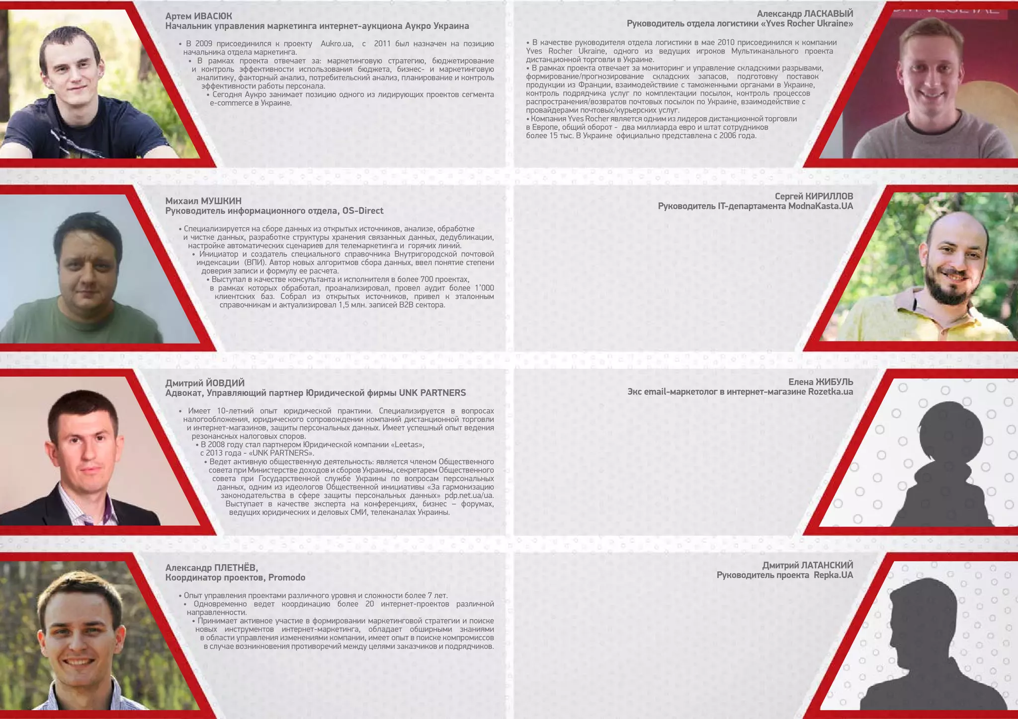 • В 2009 присоединился к проекту Аukro.ua, с 2011 был назначен на позицию
начальника отдела маркетинга.
• В рамках проекта отвечает за: маркетинговую стратегию, бюджетирование
и контроль эффективности использования бюджета, бизнес- и маркетинговую
аналитику, факторный анализ, потребительский анализ, планирование и контроль
эффективности работы персонала.
• Сегодня Аукро занимает позицию одного из лидирующих проектов сегмента
e-commerce в Украине.
• Специализируется на сборе данных из открытых источников, анализе, обработке
и чистке данных, разработке структуры хранения связанных данных, дедубликации,
настройке автоматических сценариев для телемаркетинга и горячих линий.
• Инициатор и создатель специального справочника Внутригородской почтовой
индексации (ВПИ). Автор новых алгоритмов сбора данных, ввел понятие степени
доверия записи и формулу ее расчета.
• Выступал в качестве консультанта и исполнителя в более 700 проектах,
в рамках которых обработал, проанализировал, провел аудит более 1’000
клиентских баз. Собрал из открытых источников, привел к эталонным
справочникам и актуализировал 1,5 млн. записей B2B сектора.
• Имеет 10-летний опыт юридической практики. Специализируется в вопросах
налогообложения, юридического сопровождении компаний дистанционной торговли
и интернет-магазинов, защиты персональных данных. Имеет успешный опыт ведения
резонансных налоговых споров.
• В 2008 году стал партнером Юридической компании «Leetas»,
с 2013 года - «UNK PARTNERS».
• Ведет активную общественную деятельность: является членом Общественного
совета при Министерстве доходов и сборов Украины, секретарем Общественного
совета при Государственной службе Украины по вопросам персональных
данных, одним из идеологов Общественной инициативы «За гармонизацию
законодательства в сфере защиты персональных данных» pdp.net.ua/ua.
Выступает в качестве эксперта на конференциях, бизнес – форумах,
ведущих юридических и деловых СМИ, телеканалах Украины.
• Опыт управления проектами различного уровня и сложности более 7 лет.
• Одновременно ведет координацию более 20 интернет-проектов различной
направленности.
• Принимает активное участие в формировании маркетинговой стратегии и поиске
новых инструментов интернет-маркетинга, обладает обширными знаниями
в области управления изменениями компании, имеет опыт в поиске компромиссов
в случае возникновения противоречий между целями заказчиков и подрядчиков.
Артем Ивасюк
Начальник управления маркетинга интернет-аукциона Аукро Украина
Михаил Мушкин
Руководитель информационного отдела, OS-Direct
Дмитрий Йовдий
Адвокат, Управляющий партнер Юридической фирмы UNK PARTNERS
Александр Плетнёв,
Координатор проектов, Promodo
Александр Ласкавый
Руководитель отдела логистики «Yves Rocher Ukraine»
Сергей Кириллов
Руководитель IT-департамента ModnaKasta.UA
Елена Жибуль
Экс email-маркетолог в интернет-магазине Rozetka.ua
Дмитрий Латанский
Руководитель проекта Repka.UA
• В качестве руководителя отдела логистики в мае 2010 присоединился к компании
Yves Rocher Ukraine, одного из ведущих игроков Мультиканального проекта
дистанционной торговли в Украине.
• В рамках проекта отвечает за мониторинг и управление складскими разрывами,
формирование/прогнозирование складских запасов, подготовку поставок
продукции из Франции, взаимодействиие с таможенными органами в Украине,
контроль подрядчика услуг по комплектации посылок, контроль процессов
распространения/возвратов почтовых посылок по Украине, взаимодействие с
провайдерами почтовых/курьерских услуг.
• Компания Yves Rocher является одним из лидеров дистанционной торговли
в Европе, общий оборот - два миллиарда евро и штат сотрудников
более 15 тыс. В Украине официально представлена с 2006 года.
 
