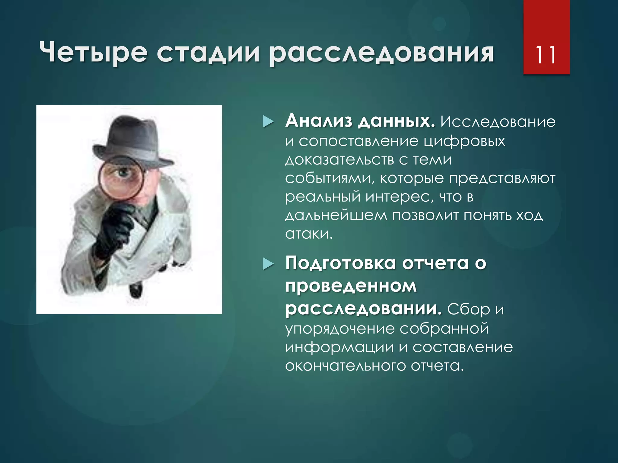 Четыре стадии расследования
 Анализ данных. Исследование
и сопоставление цифровых
доказательств с теми
событиями, которые представляют
реальный интерес, что в
дальнейшем позволит понять ход
атаки.
 Подготовка отчета о
проведенном
расследовании. Сбор и
упорядочение собранной
информации и составление
окончательного отчета.
11
 