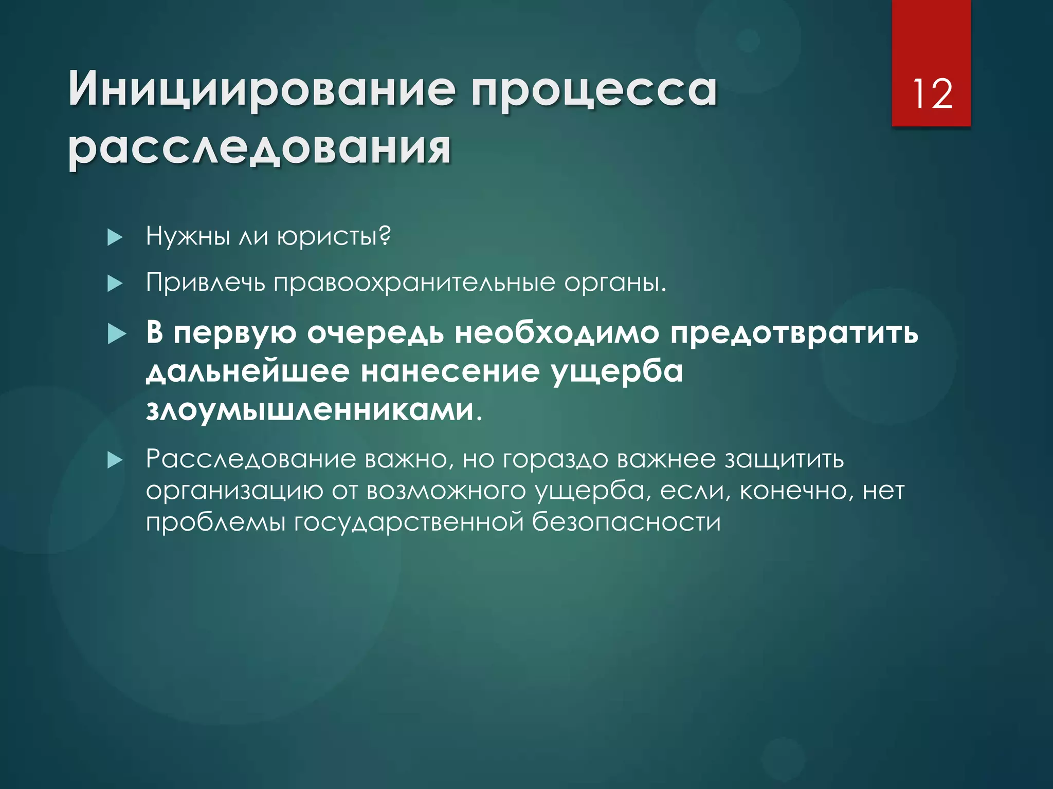 Инициирование процесса
расследования
 Нужны ли юристы?
 Привлечь правоохранительные органы.
 В первую очередь необходимо предотвратить
дальнейшее нанесение ущерба
злоумышленниками.
 Расследование важно, но гораздо важнее защитить
организацию от возможного ущерба, если, конечно, нет
проблемы государственной безопасности
12
 
