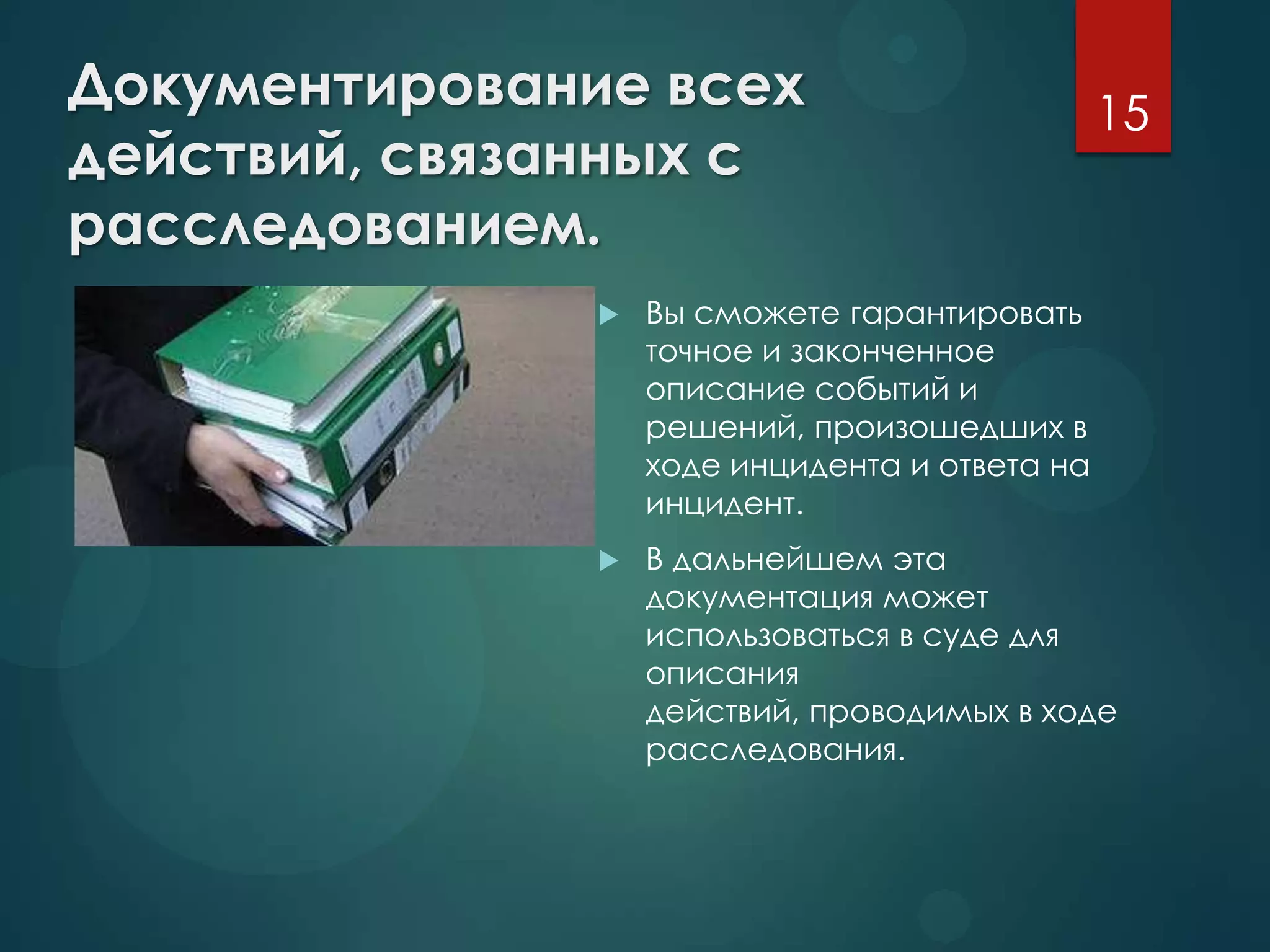 Документирование всех
действий, связанных с
расследованием.
 Вы сможете гарантировать
точное и законченное
описание событий и
решений, произошедших в
ходе инцидента и ответа на
инцидент.
 В дальнейшем эта
документация может
использоваться в суде для
описания
действий, проводимых в ходе
расследования.
15
 