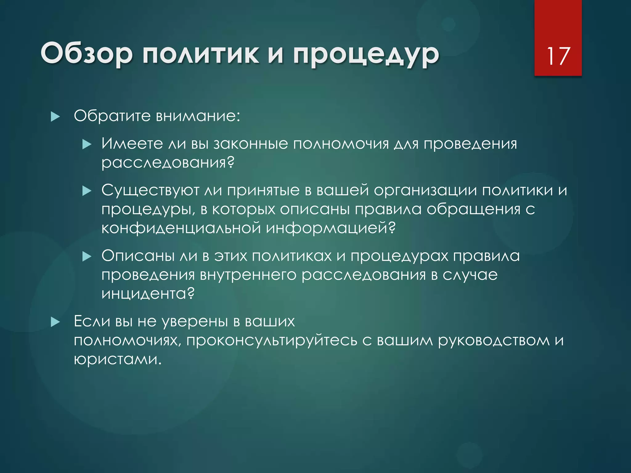 Обзор политик и процедур
 Обратите внимание:
 Имеете ли вы законные полномочия для проведения
расследования?
 Существуют ли принятые в вашей организации политики и
процедуры, в которых описаны правила обращения с
конфиденциальной информацией?
 Описаны ли в этих политиках и процедурах правила
проведения внутреннего расследования в случае
инцидента?
 Если вы не уверены в ваших
полномочиях, проконсультируйтесь с вашим руководством и
юристами.
17
 