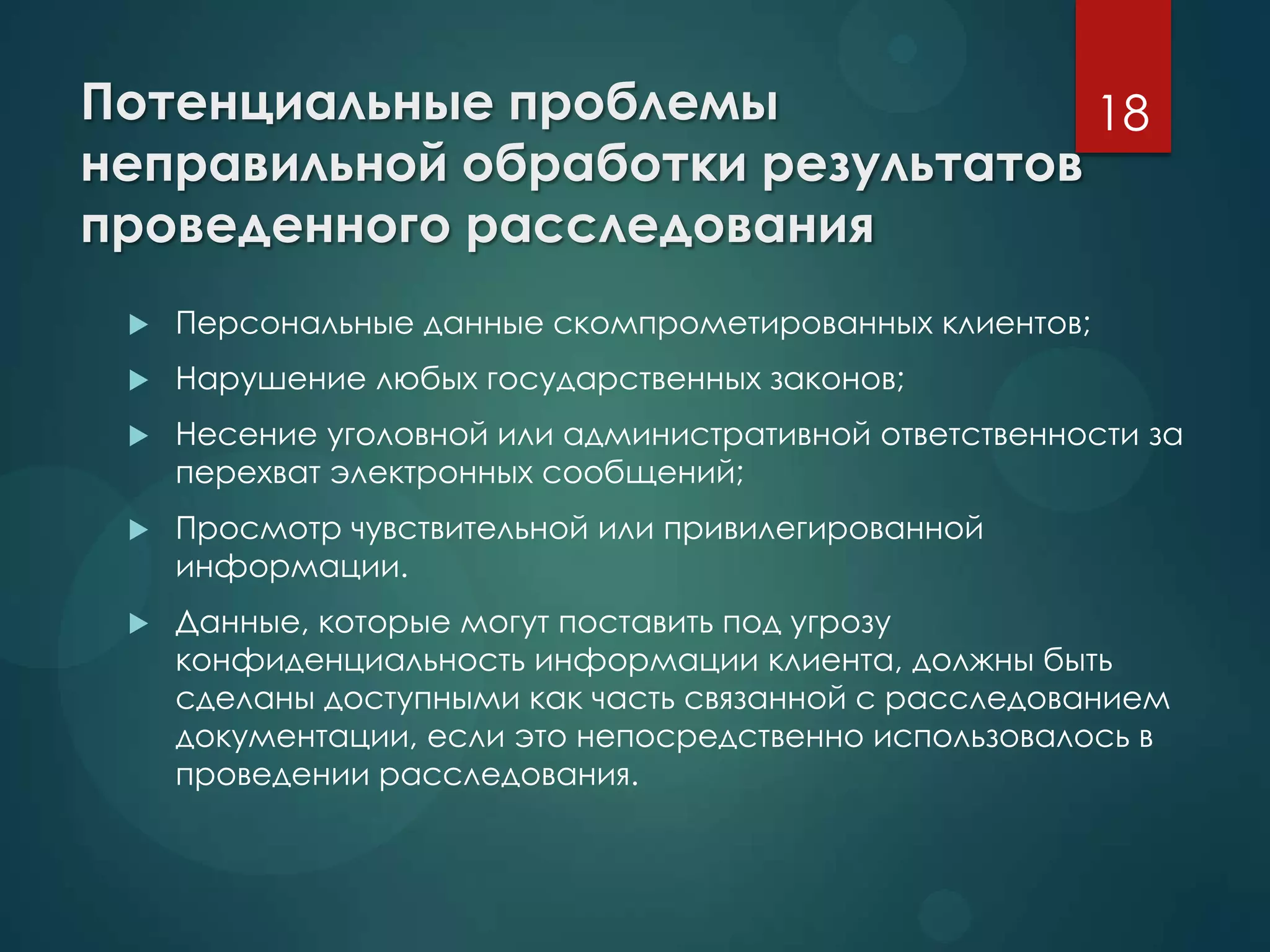 Потенциальные проблемы
неправильной обработки результатов
проведенного расследования
 Персональные данные скомпрометированных клиентов;
 Нарушение любых государственных законов;
 Несение уголовной или административной ответственности за
перехват электронных сообщений;
 Просмотр чувствительной или привилегированной
информации.
 Данные, которые могут поставить под угрозу
конфиденциальность информации клиента, должны быть
сделаны доступными как часть связанной с расследованием
документации, если это непосредственно использовалось в
проведении расследования.
18
 