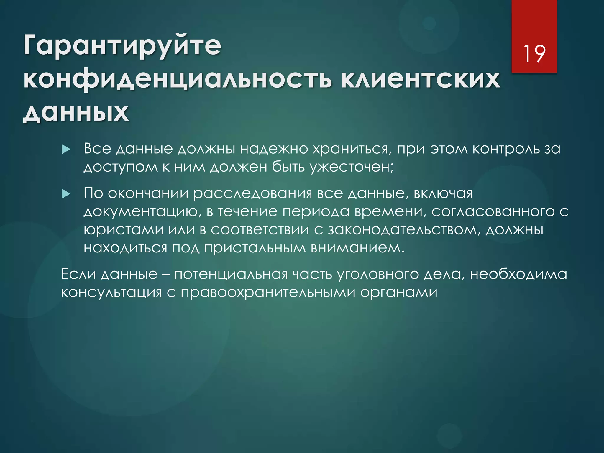 Гарантируйте
конфиденциальность клиентских
данных
 Все данные должны надежно храниться, при этом контроль за
доступом к ним должен быть ужесточен;
 По окончании расследования все данные, включая
документацию, в течение периода времени, согласованного с
юристами или в соответствии с законодательством, должны
находиться под пристальным вниманием.
Если данные – потенциальная часть уголовного дела, необходима
консультация с правоохранительными органами
19
 