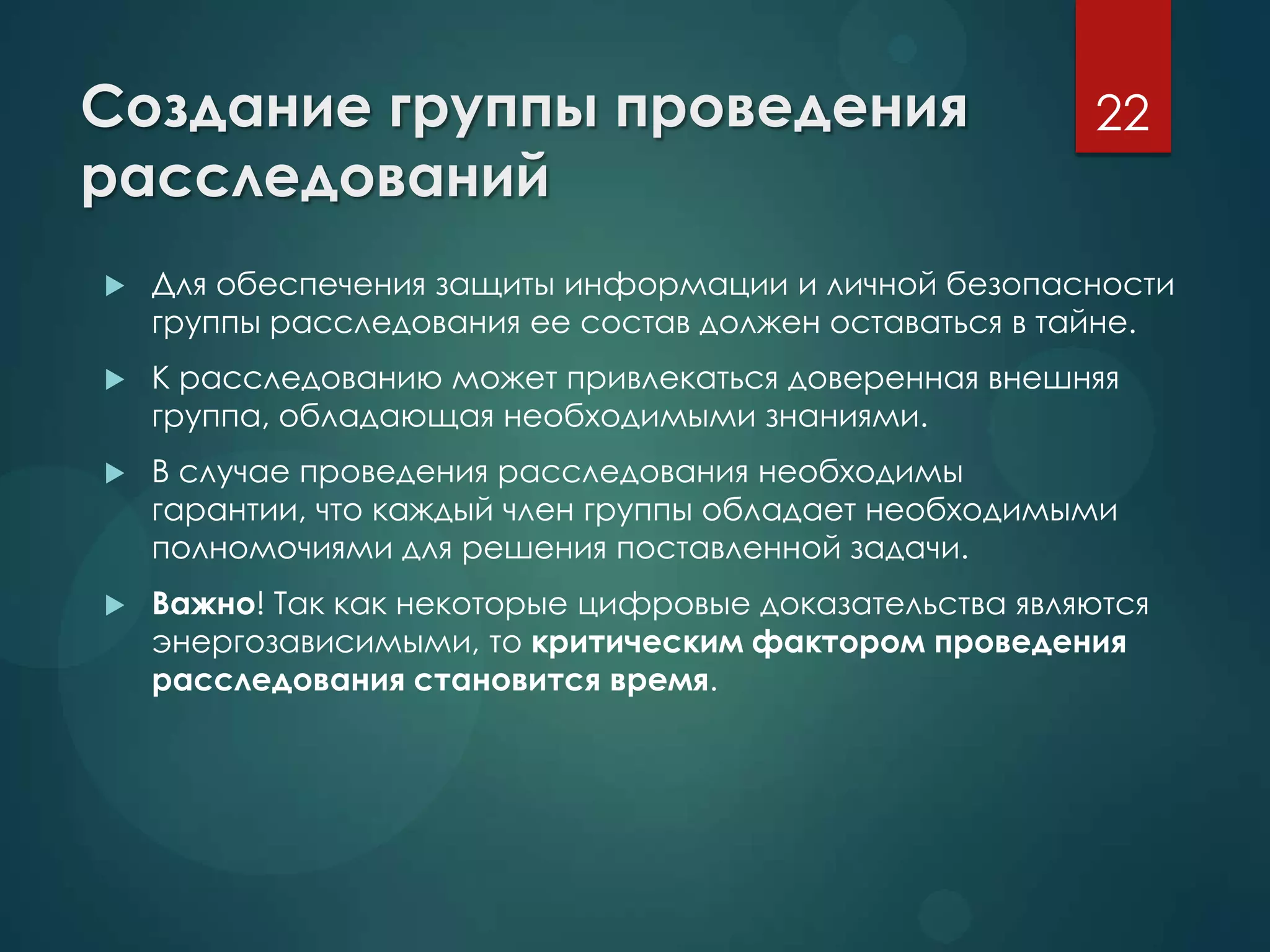 Создание группы проведения
расследований
 Для обеспечения защиты информации и личной безопасности
группы расследования ее состав должен оставаться в тайне.
 К расследованию может привлекаться доверенная внешняя
группа, обладающая необходимыми знаниями.
 В случае проведения расследования необходимы
гарантии, что каждый член группы обладает необходимыми
полномочиями для решения поставленной задачи.
 Важно! Так как некоторые цифровые доказательства являются
энергозависимыми, то критическим фактором проведения
расследования становится время.
22
 