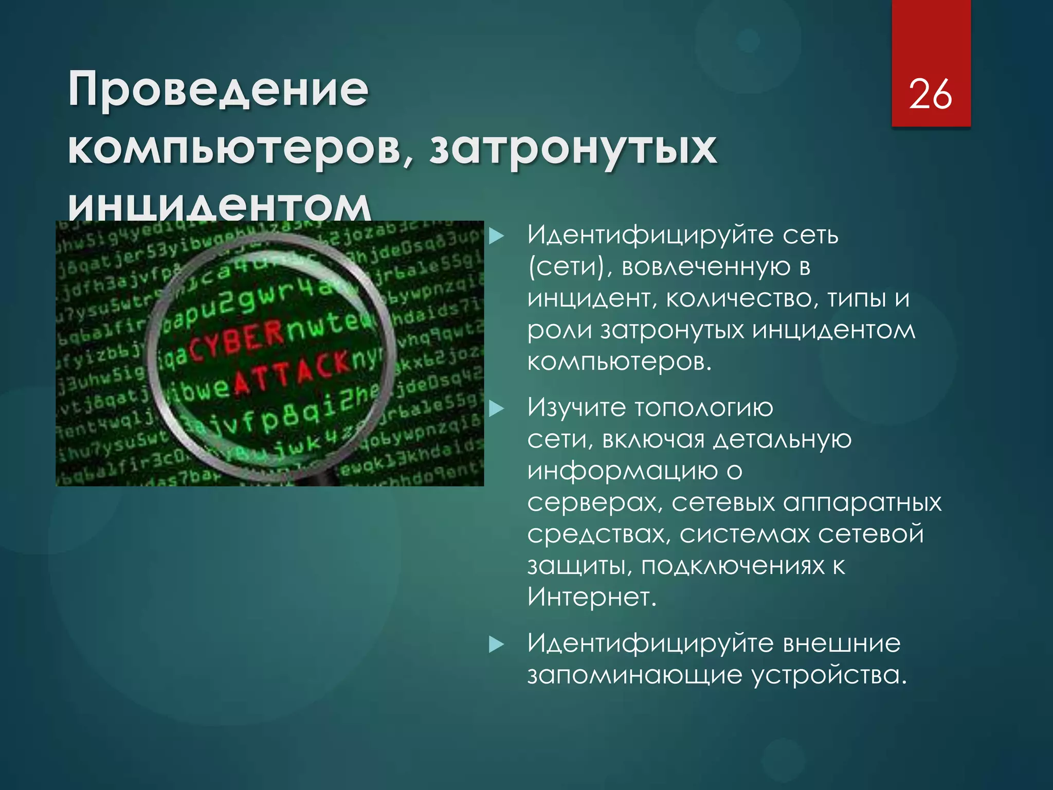 Проведение
компьютеров, затронутых
инцидентом  Идентифицируйте сеть
(сети), вовлеченную в
инцидент, количество, типы и
роли затронутых инцидентом
компьютеров.
 Изучите топологию
сети, включая детальную
информацию о
серверах, сетевых аппаратных
средствах, системах сетевой
защиты, подключениях к
Интернет.
 Идентифицируйте внешние
запоминающие устройства.
26
 