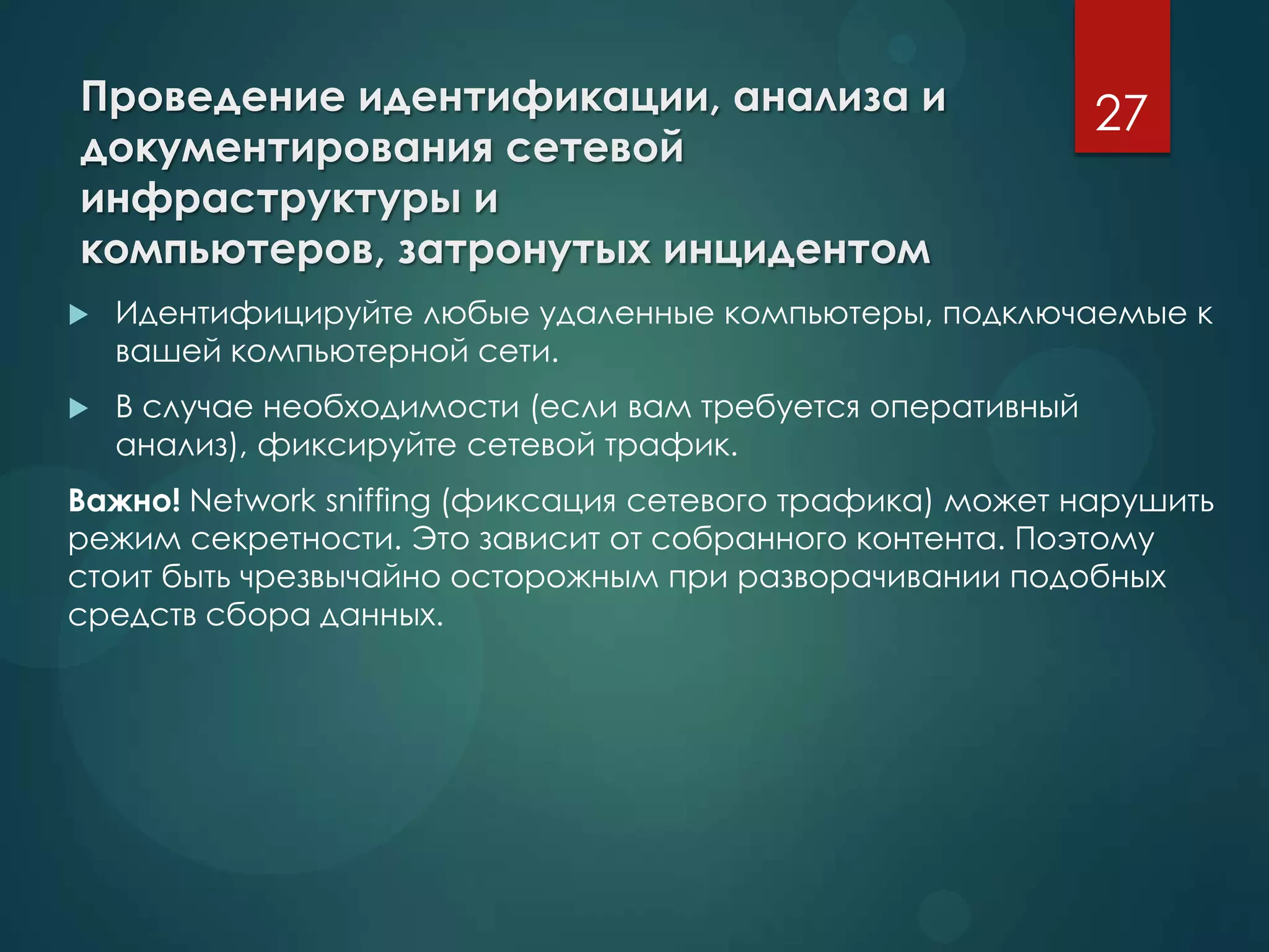 Проведение идентификации, анализа и
документирования сетевой
инфраструктуры и
компьютеров, затронутых инцидентом
 Идентифицируйте любые удаленные компьютеры, подключаемые к
вашей компьютерной сети.
 В случае необходимости (если вам требуется оперативный
анализ), фиксируйте сетевой трафик.
Важно! Network sniffing (фиксация сетевого трафика) может нарушить
режим секретности. Это зависит от собранного контента. Поэтому
стоит быть чрезвычайно осторожным при разворачивании подобных
средств сбора данных.
27
 