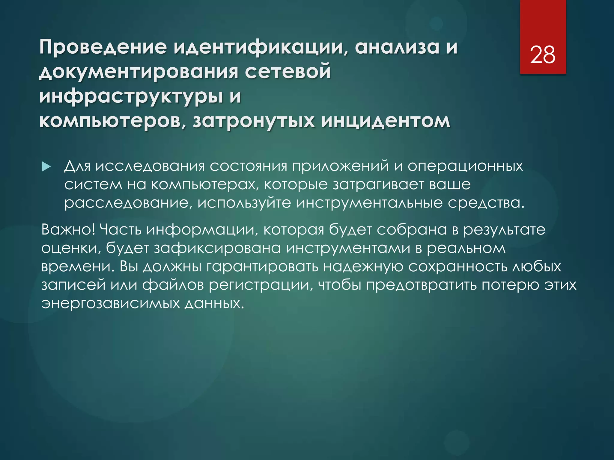 Проведение идентификации, анализа и
документирования сетевой
инфраструктуры и
компьютеров, затронутых инцидентом
 Для исследования состояния приложений и операционных
систем на компьютерах, которые затрагивает ваше
расследование, используйте инструментальные средства.
Важно! Часть информации, которая будет собрана в результате
оценки, будет зафиксирована инструментами в реальном
времени. Вы должны гарантировать надежную сохранность любых
записей или файлов регистрации, чтобы предотвратить потерю этих
энергозависимых данных.
28
 