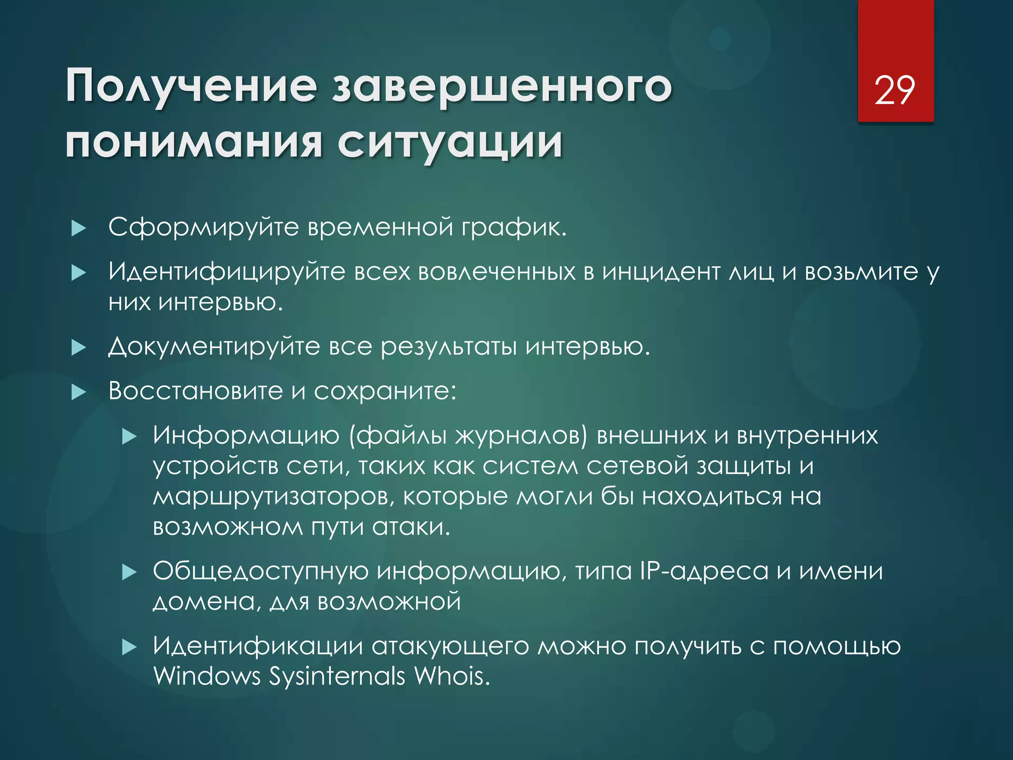 Получение завершенного
понимания ситуации
 Сформируйте временной график.
 Идентифицируйте всех вовлеченных в инцидент лиц и возьмите у
них интервью.
 Документируйте все результаты интервью.
 Восстановите и сохраните:
 Информацию (файлы журналов) внешних и внутренних
устройств сети, таких как систем сетевой защиты и
маршрутизаторов, которые могли бы находиться на
возможном пути атаки.
 Общедоступную информацию, типа IP-адреса и имени
домена, для возможной
 Идентификации атакующего можно получить с помощью
Windows Sysinternals Whois.
29
 