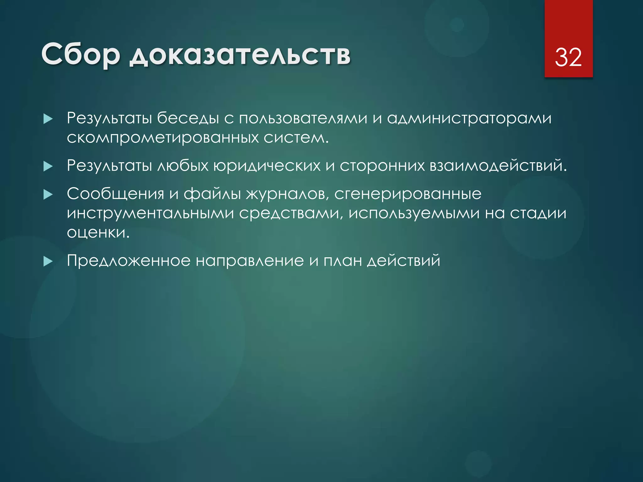 Сбор доказательств
 Результаты беседы с пользователями и администраторами
скомпрометированных систем.
 Результаты любых юридических и сторонних взаимодействий.
 Сообщения и файлы журналов, сгенерированные
инструментальными средствами, используемыми на стадии
оценки.
 Предложенное направление и план действий
32
 