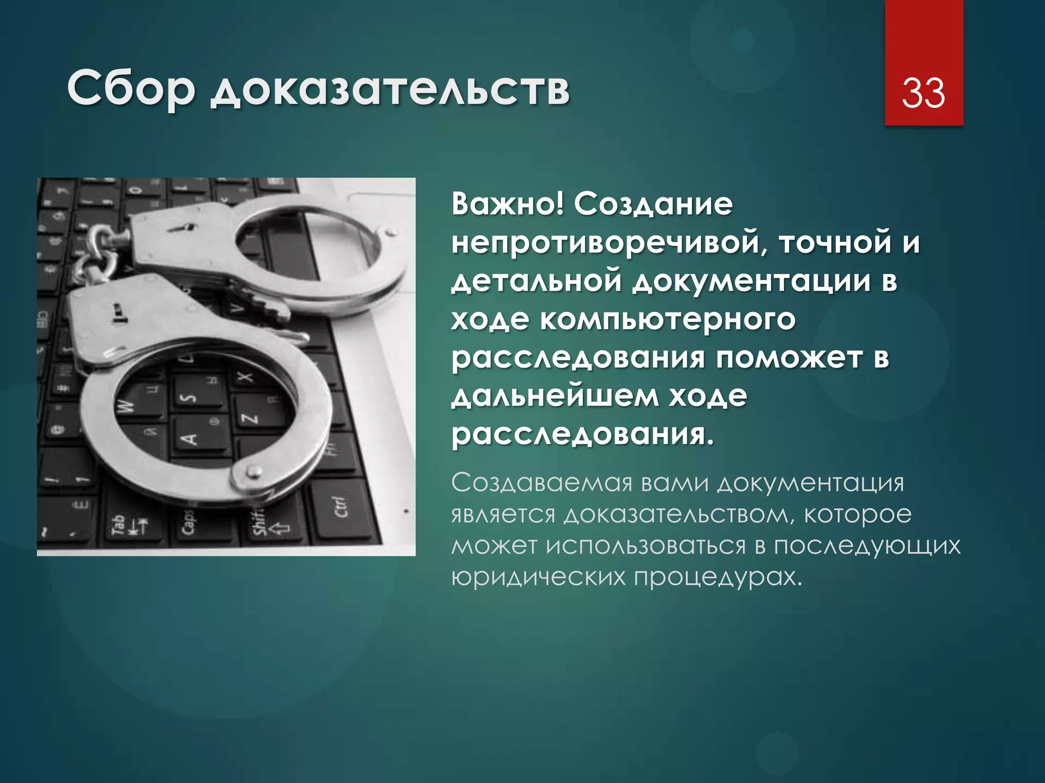 Сбор доказательств
Важно! Создание
непротиворечивой, точной и
детальной документации в
ходе компьютерного
расследования поможет в
дальнейшем ходе
расследования.
Создаваемая вами документация
является доказательством, которое
может использоваться в последующих
юридических процедурах.
33
 
