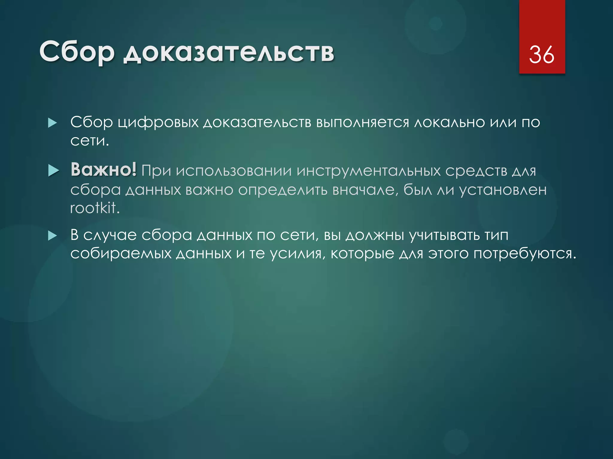 Сбор доказательств
 Сбор цифровых доказательств выполняется локально или по
сети.
 Важно! При использовании инструментальных средств для
сбора данных важно определить вначале, был ли установлен
rootkit.
 В случае сбора данных по сети, вы должны учитывать тип
собираемых данных и те усилия, которые для этого потребуются.
36
 