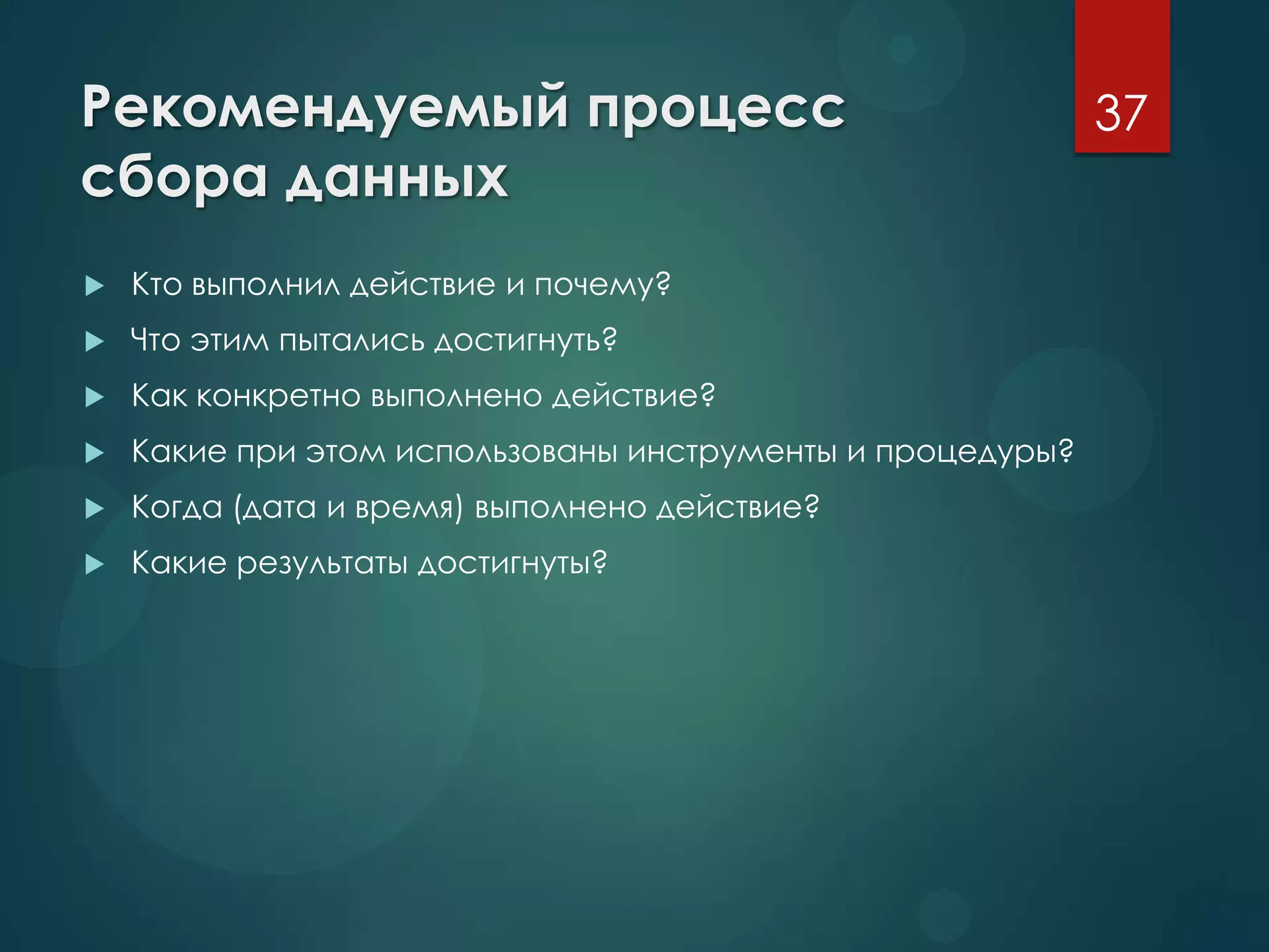 Рекомендуемый процесс
сбора данных
 Кто выполнил действие и почему?
 Что этим пытались достигнуть?
 Как конкретно выполнено действие?
 Какие при этом использованы инструменты и процедуры?
 Когда (дата и время) выполнено действие?
 Какие результаты достигнуты?
37
 