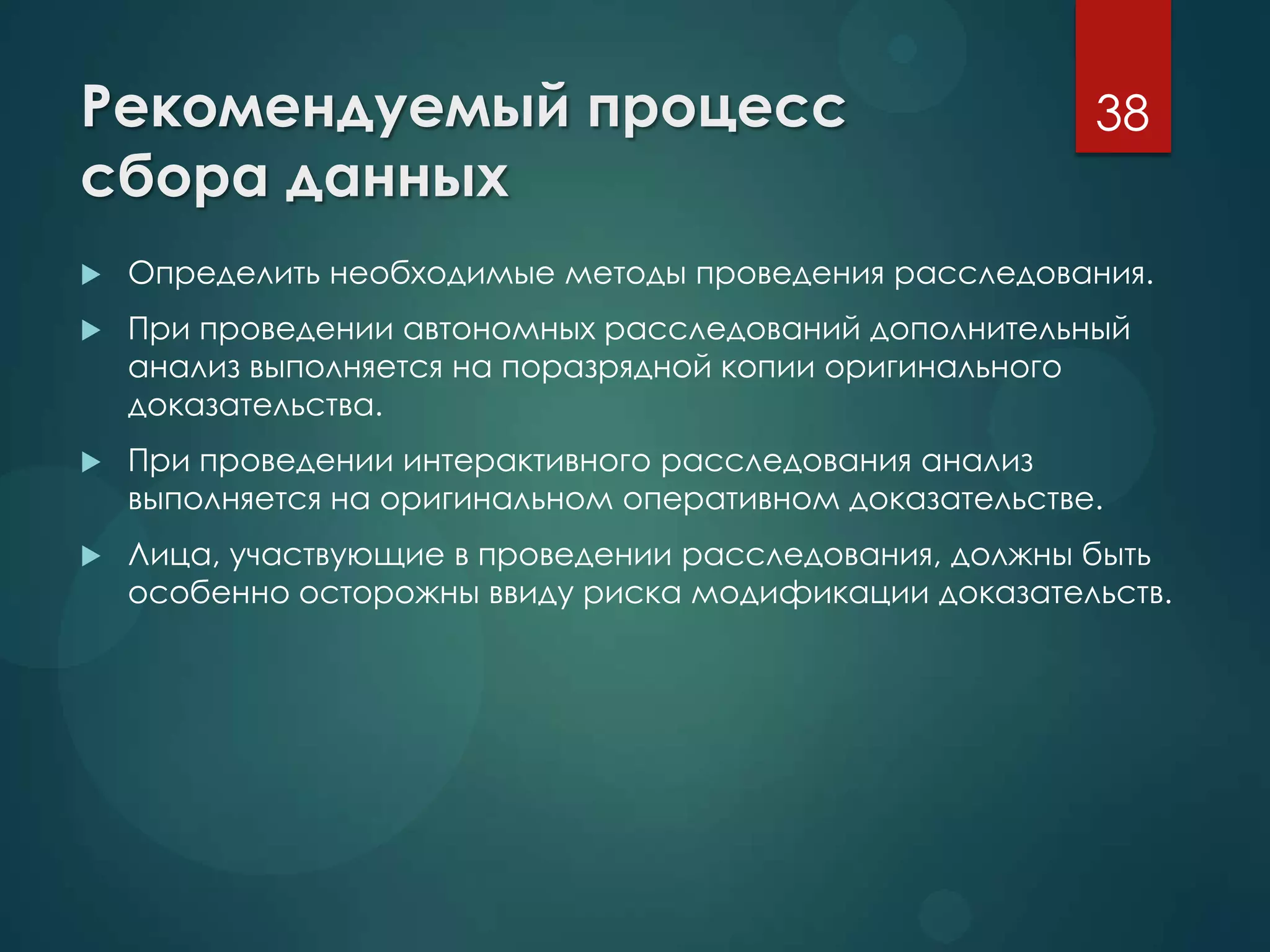 Рекомендуемый процесс
сбора данных
 Определить необходимые методы проведения расследования.
 При проведении автономных расследований дополнительный
анализ выполняется на поразрядной копии оригинального
доказательства.
 При проведении интерактивного расследования анализ
выполняется на оригинальном оперативном доказательстве.
 Лица, участвующие в проведении расследования, должны быть
особенно осторожны ввиду риска модификации доказательств.
38
 