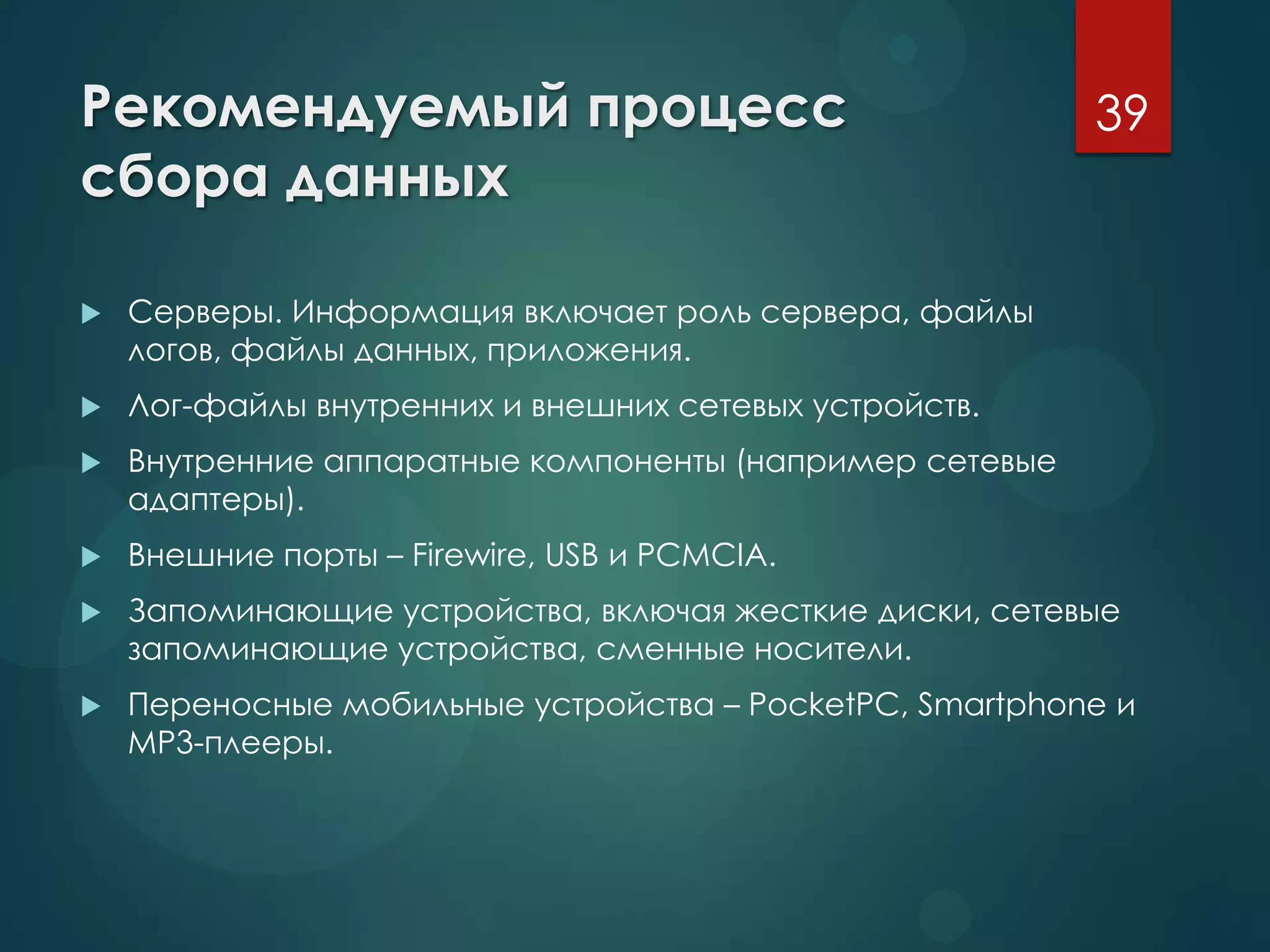 Рекомендуемый процесс
сбора данных
 Серверы. Информация включает роль сервера, файлы
логов, файлы данных, приложения.
 Лог-файлы внутренних и внешних сетевых устройств.
 Внутренние аппаратные компоненты (например сетевые
адаптеры).
 Внешние порты – Firewire, USB и PCMCIA.
 Запоминающие устройства, включая жесткие диски, сетевые
запоминающие устройства, сменные носители.
 Переносные мобильные устройства – PocketPC, Smartphone и
MP3-плееры.
39
 