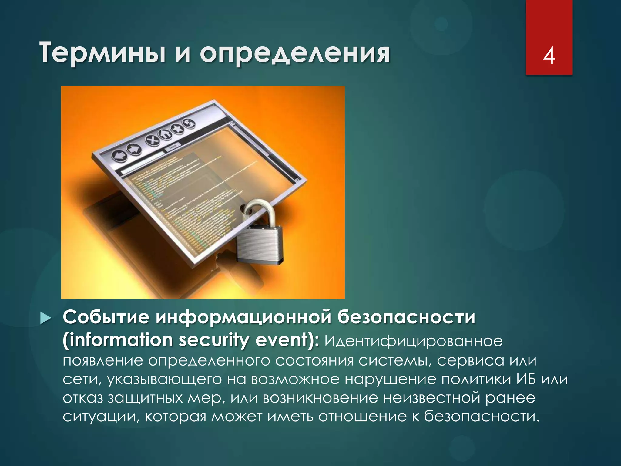 Термины и определения
 Событие информационной безопасности
(information security event): Идентифицированное
появление определенного состояния системы, сервиса или
сети, указывающего на возможное нарушение политики ИБ или
отказ защитных мер, или возникновение неизвестной ранее
ситуации, которая может иметь отношение к безопасности.
4
 