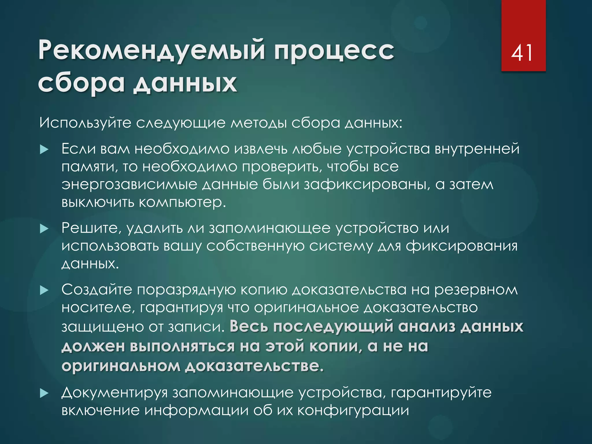 Рекомендуемый процесс
сбора данных
Используйте следующие методы сбора данных:
 Если вам необходимо извлечь любые устройства внутренней
памяти, то необходимо проверить, чтобы все
энергозависимые данные были зафиксированы, а затем
выключить компьютер.
 Решите, удалить ли запоминающее устройство или
использовать вашу собственную систему для фиксирования
данных.
 Создайте поразрядную копию доказательства на резервном
носителе, гарантируя что оригинальное доказательство
защищено от записи. Весь последующий анализ данных
должен выполняться на этой копии, а не на
оригинальном доказательстве.
 Документируя запоминающие устройства, гарантируйте
включение информации об их конфигурации
41
 