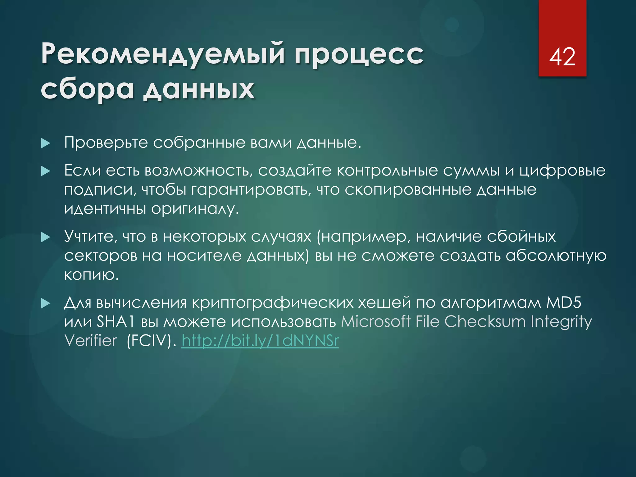 Рекомендуемый процесс
сбора данных
 Проверьте собранные вами данные.
 Если есть возможность, создайте контрольные суммы и цифровые
подписи, чтобы гарантировать, что скопированные данные
идентичны оригиналу.
 Учтите, что в некоторых случаях (например, наличие сбойных
секторов на носителе данных) вы не сможете создать абсолютную
копию.
 Для вычисления криптографических хешей по алгоритмам MD5
или SHA1 вы можете использовать Microsoft File Checksum Integrity
Verifier (FCIV). http://bit.ly/1dNYNSr
42
 