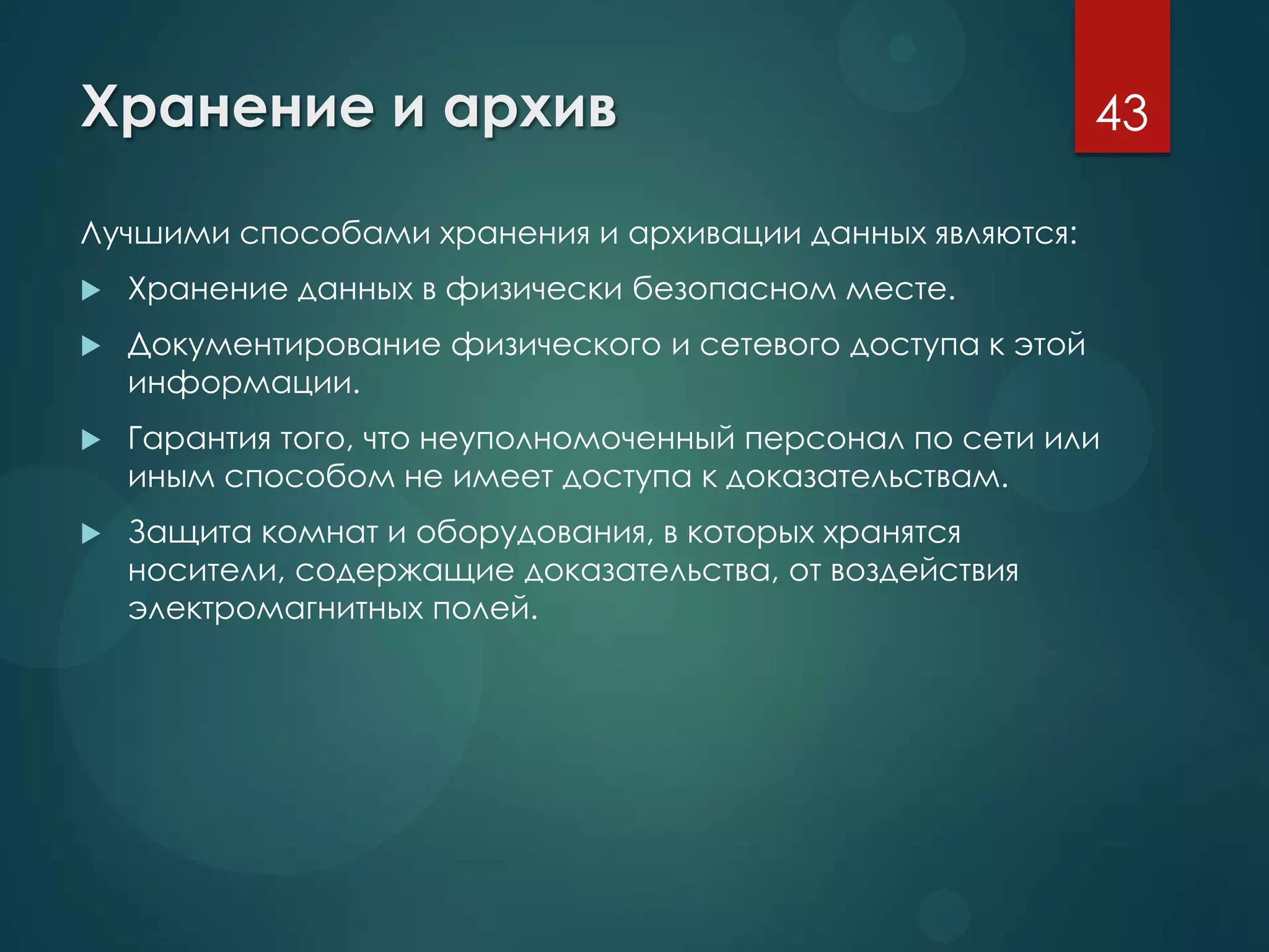 Хранение и архив
Лучшими способами хранения и архивации данных являются:
 Хранение данных в физически безопасном месте.
 Документирование физического и сетевого доступа к этой
информации.
 Гарантия того, что неуполномоченный персонал по сети или
иным способом не имеет доступа к доказательствам.
 Защита комнат и оборудования, в которых хранятся
носители, содержащие доказательства, от воздействия
электромагнитных полей.
43
 