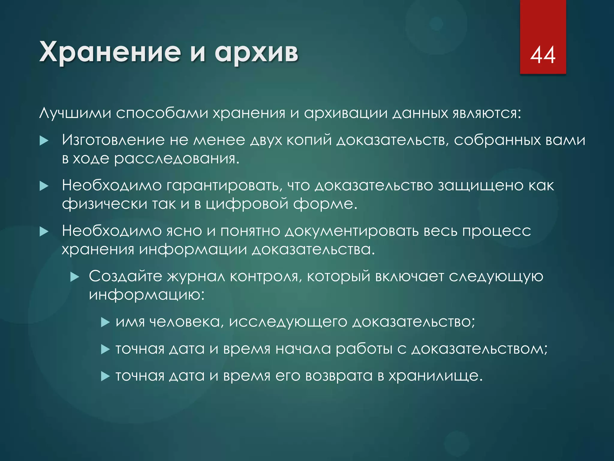 Хранение и архив
Лучшими способами хранения и архивации данных являются:
 Изготовление не менее двух копий доказательств, собранных вами
в ходе расследования.
 Необходимо гарантировать, что доказательство защищено как
физически так и в цифровой форме.
 Необходимо ясно и понятно документировать весь процесс
хранения информации доказательства.
 Создайте журнал контроля, который включает следующую
информацию:
 имя человека, исследующего доказательство;
 точная дата и время начала работы с доказательством;
 точная дата и время его возврата в хранилище.
44
 