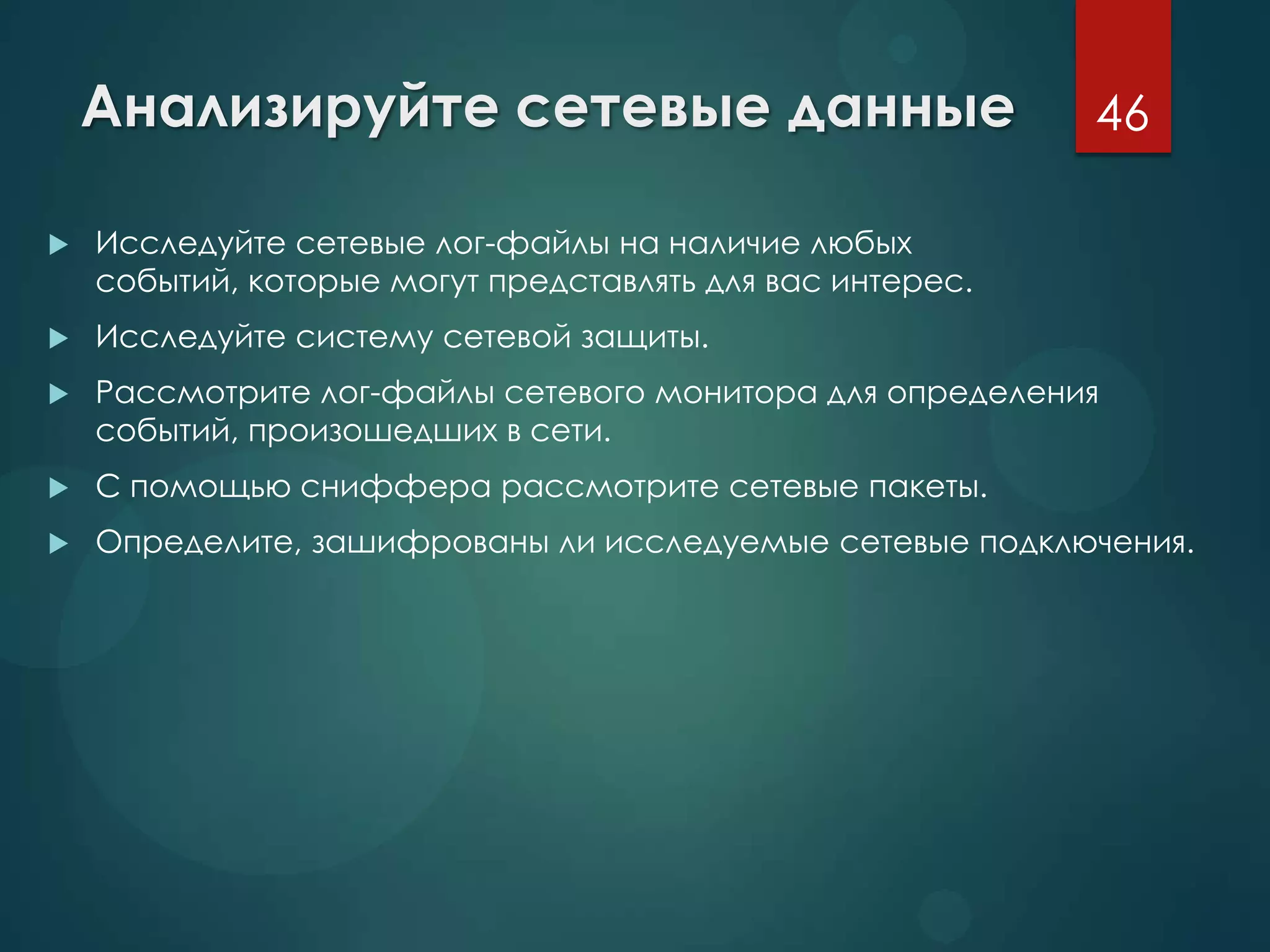 Анализируйте сетевые данные
 Исследуйте сетевые лог-файлы на наличие любых
событий, которые могут представлять для вас интерес.
 Исследуйте систему сетевой защиты.
 Рассмотрите лог-файлы сетевого монитора для определения
событий, произошедших в сети.
 С помощью сниффера рассмотрите сетевые пакеты.
 Определите, зашифрованы ли исследуемые сетевые подключения.
46
 
