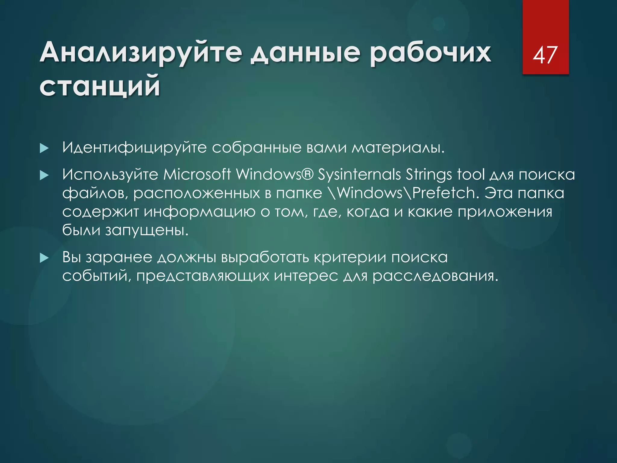 Анализируйте данные рабочих
станций
 Идентифицируйте собранные вами материалы.
 Используйте Microsoft Windows® Sysinternals Strings tool для поиска
файлов, расположенных в папке WindowsPrefetch. Эта папка
содержит информацию о том, где, когда и какие приложения
были запущены.
 Вы заранее должны выработать критерии поиска
событий, представляющих интерес для расследования.
47
 