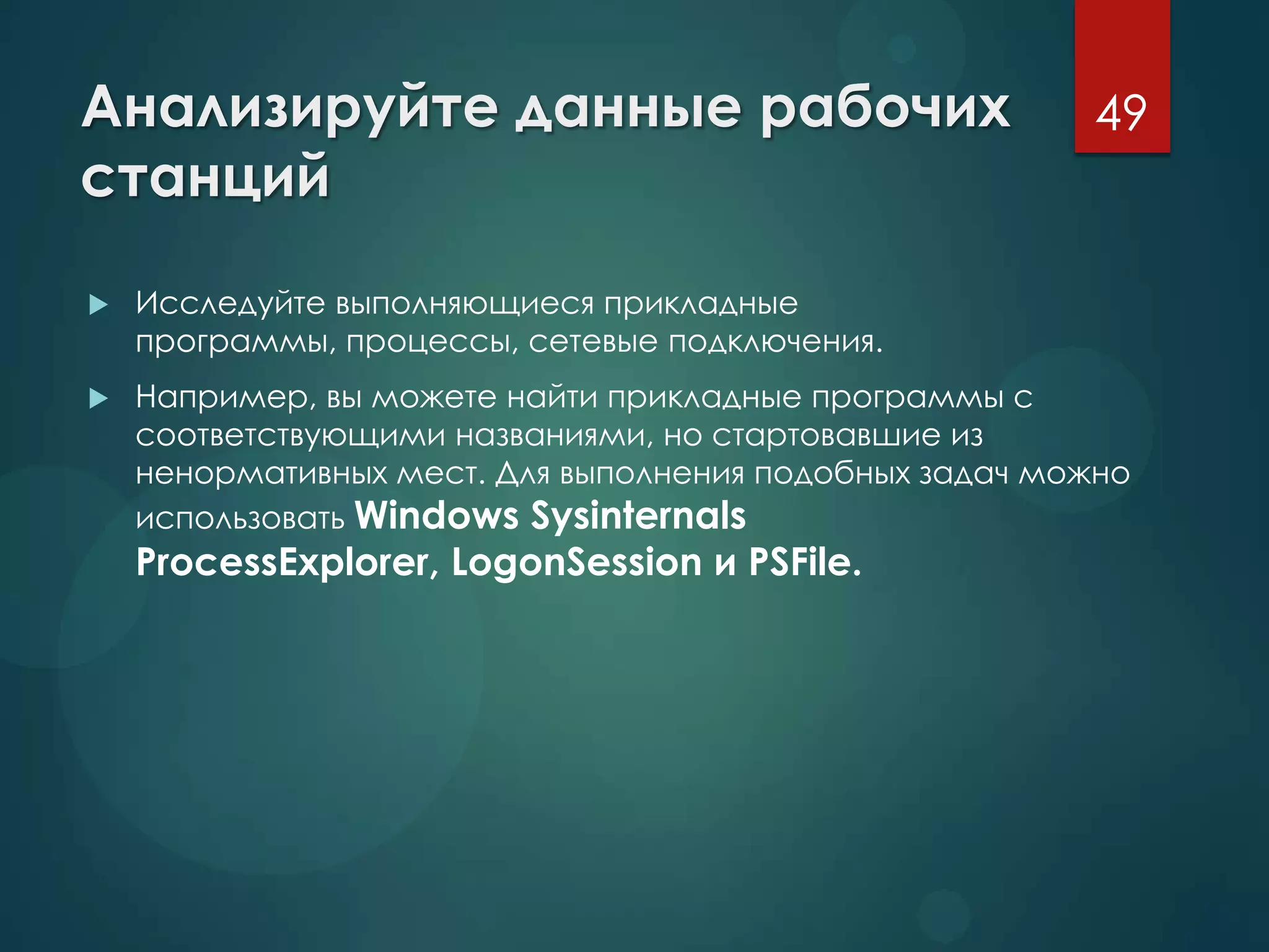 Анализируйте данные рабочих
станций
 Исследуйте выполняющиеся прикладные
программы, процессы, сетевые подключения.
 Например, вы можете найти прикладные программы с
соответствующими названиями, но стартовавшие из
ненормативных мест. Для выполнения подобных задач можно
использовать Windows Sysinternals
ProcessExplorer, LogonSession и PSFile.
49
 