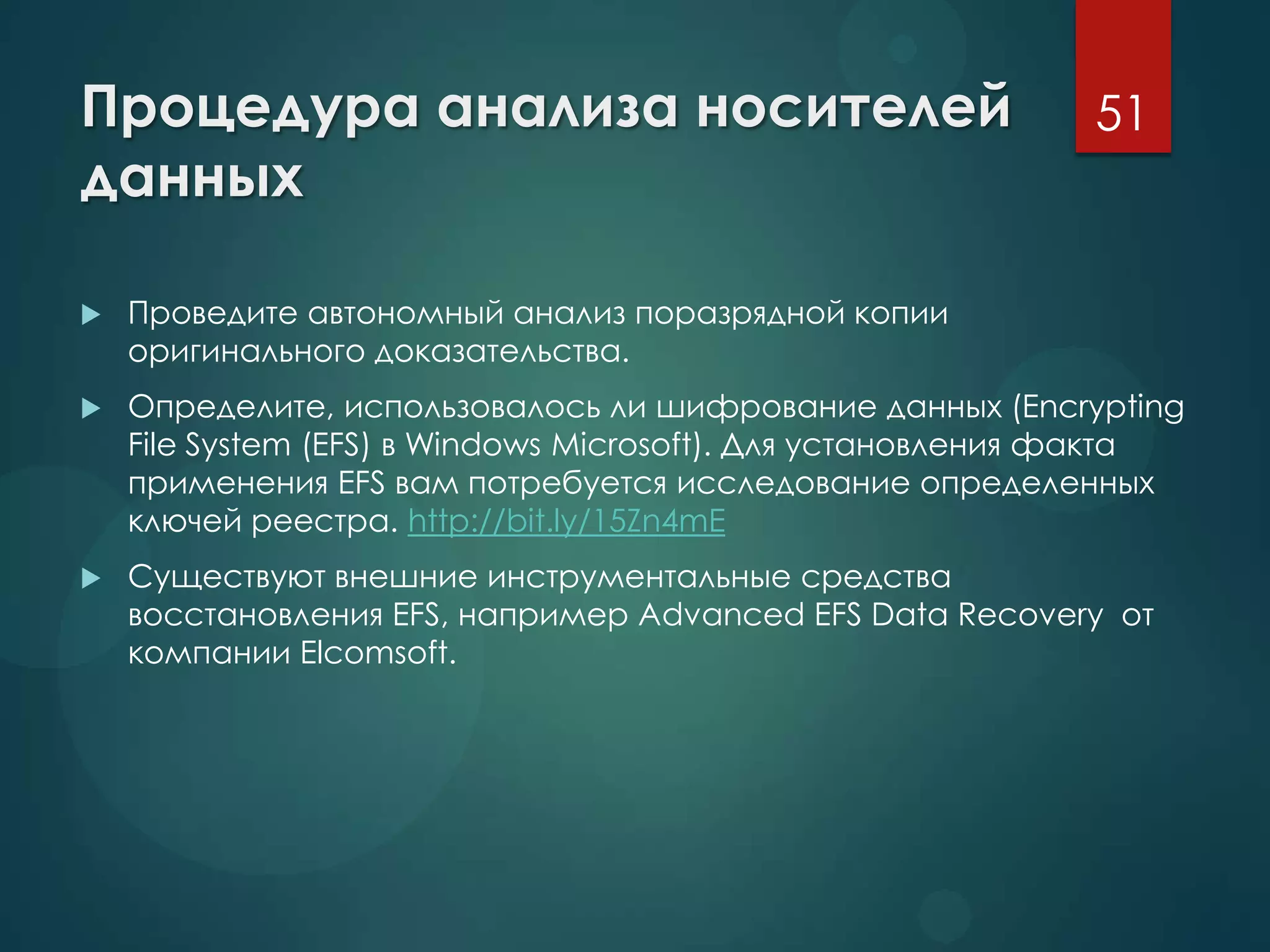 Процедура анализа носителей
данных
 Проведите автономный анализ поразрядной копии
оригинального доказательства.
 Определите, использовалось ли шифрование данных (Encrypting
File System (EFS) в Windows Microsoft). Для установления факта
применения EFS вам потребуется исследование определенных
ключей реестра. http://bit.ly/15Zn4mE
 Существуют внешние инструментальные средства
восстановления EFS, например Advanced EFS Data Recovery от
компании Elcomsoft.
51
 
