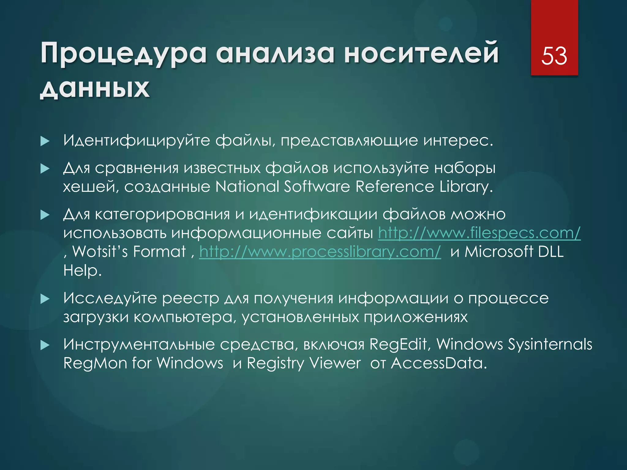 Процедура анализа носителей
данных
 Идентифицируйте файлы, представляющие интерес.
 Для сравнения известных файлов используйте наборы
хешей, созданные National Software Reference Library.
 Для категорирования и идентификации файлов можно
использовать информационные сайты http://www.filespecs.com/
, Wotsit’s Format , http://www.processlibrary.com/ и Microsoft DLL
Help.
 Исследуйте реестр для получения информации о процессе
загрузки компьютера, установленных приложениях
 Инструментальные средства, включая RegEdit, Windows Sysinternals
RegMon for Windows и Registry Viewer от AccessData.
53
 