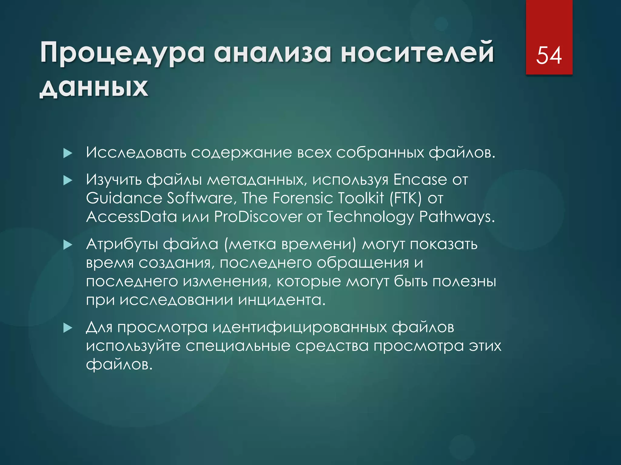 Процедура анализа носителей
данных
 Исследовать содержание всех собранных файлов.
 Изучить файлы метаданных, используя Encase от
Guidance Software, The Forensic Toolkit (FTK) от
AccessData или ProDiscover от Technology Pathways.
 Атрибуты файла (метка времени) могут показать
время создания, последнего обращения и
последнего изменения, которые могут быть полезны
при исследовании инцидента.
 Для просмотра идентифицированных файлов
используйте специальные средства просмотра этих
файлов.
54
 