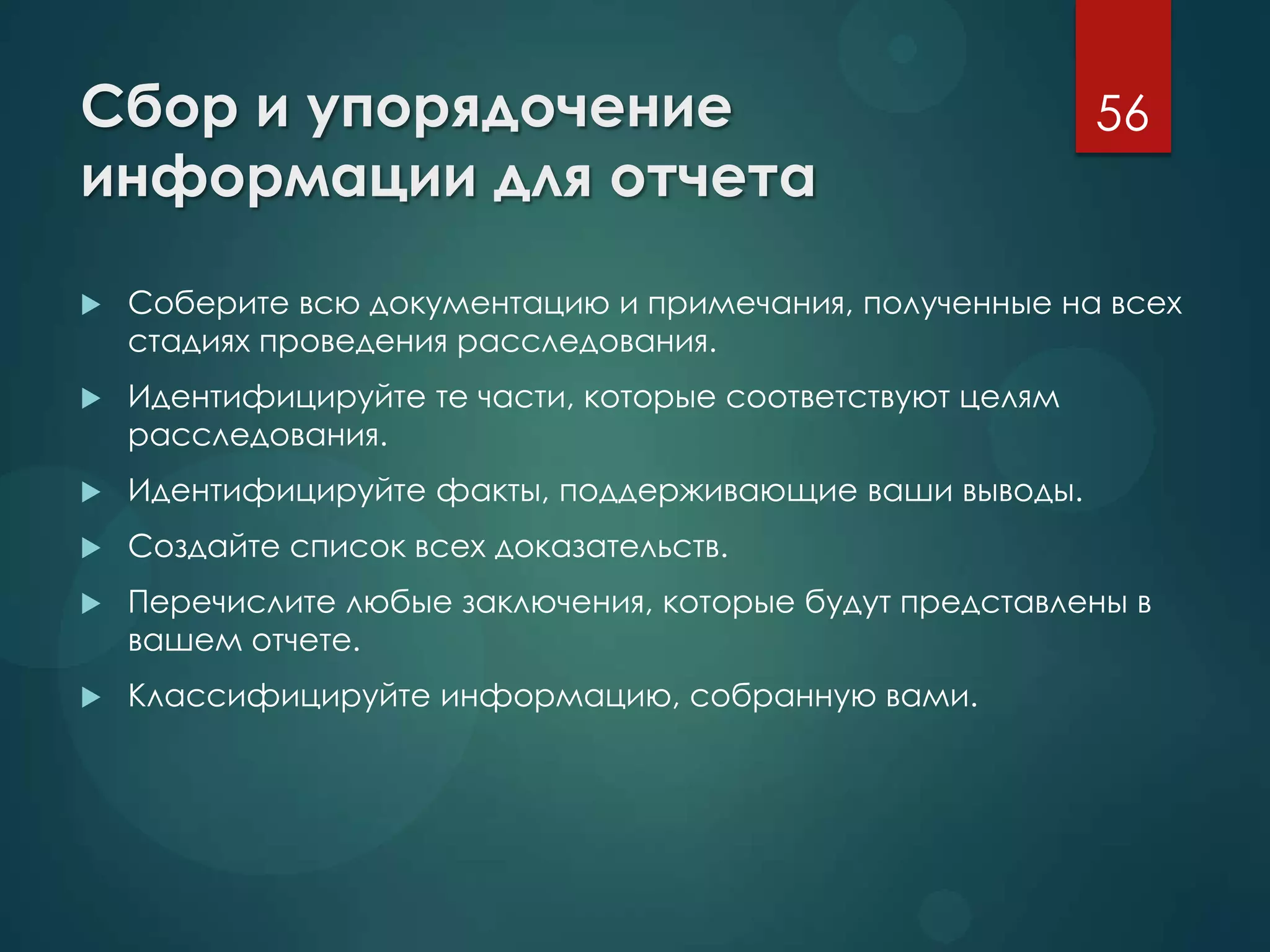 Сбор и упорядочение
информации для отчета
 Соберите всю документацию и примечания, полученные на всех
стадиях проведения расследования.
 Идентифицируйте те части, которые соответствуют целям
расследования.
 Идентифицируйте факты, поддерживающие ваши выводы.
 Создайте список всех доказательств.
 Перечислите любые заключения, которые будут представлены в
вашем отчете.
 Классифицируйте информацию, собранную вами.
56
 