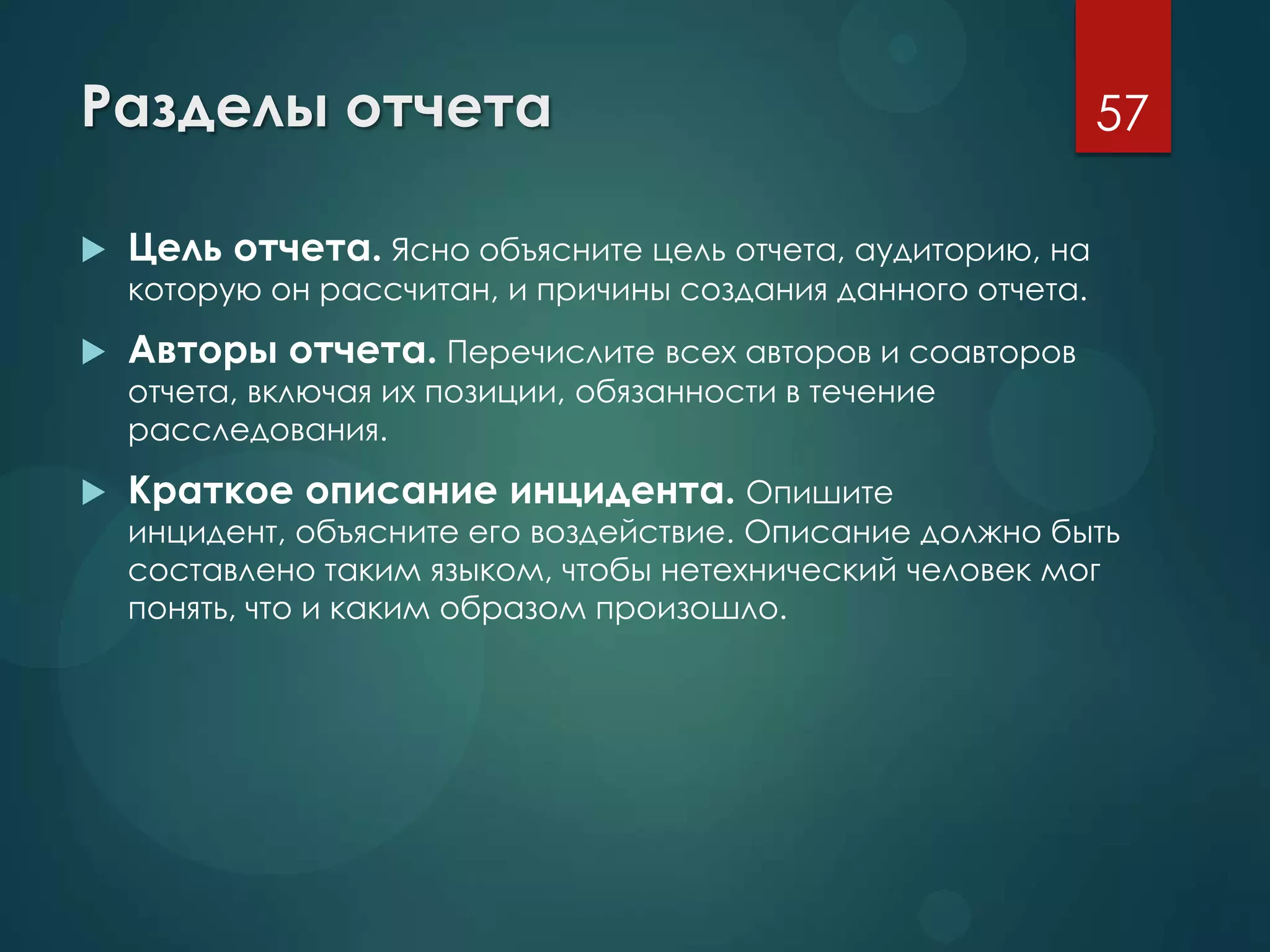 Разделы отчета
 Цель отчета. Ясно объясните цель отчета, аудиторию, на
которую он рассчитан, и причины создания данного отчета.
 Авторы отчета. Перечислите всех авторов и соавторов
отчета, включая их позиции, обязанности в течение
расследования.
 Краткое описание инцидента. Опишите
инцидент, объясните его воздействие. Описание должно быть
составлено таким языком, чтобы нетехнический человек мог
понять, что и каким образом произошло.
57
 