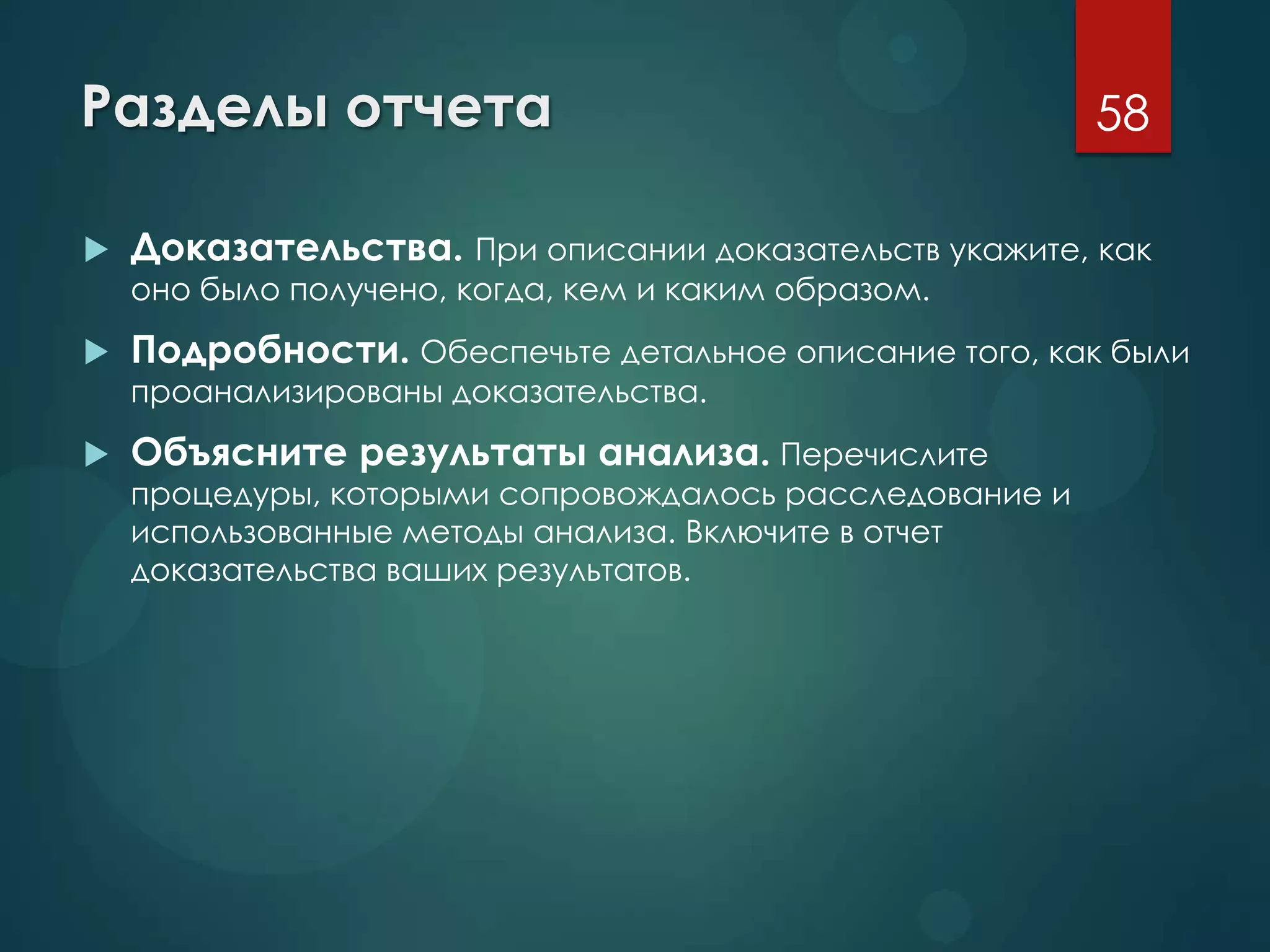 Разделы отчета
 Доказательства. При описании доказательств укажите, как
оно было получено, когда, кем и каким образом.
 Подробности. Обеспечьте детальное описание того, как были
проанализированы доказательства.
 Объясните результаты анализа. Перечислите
процедуры, которыми сопровождалось расследование и
использованные методы анализа. Включите в отчет
доказательства ваших результатов.
58
 