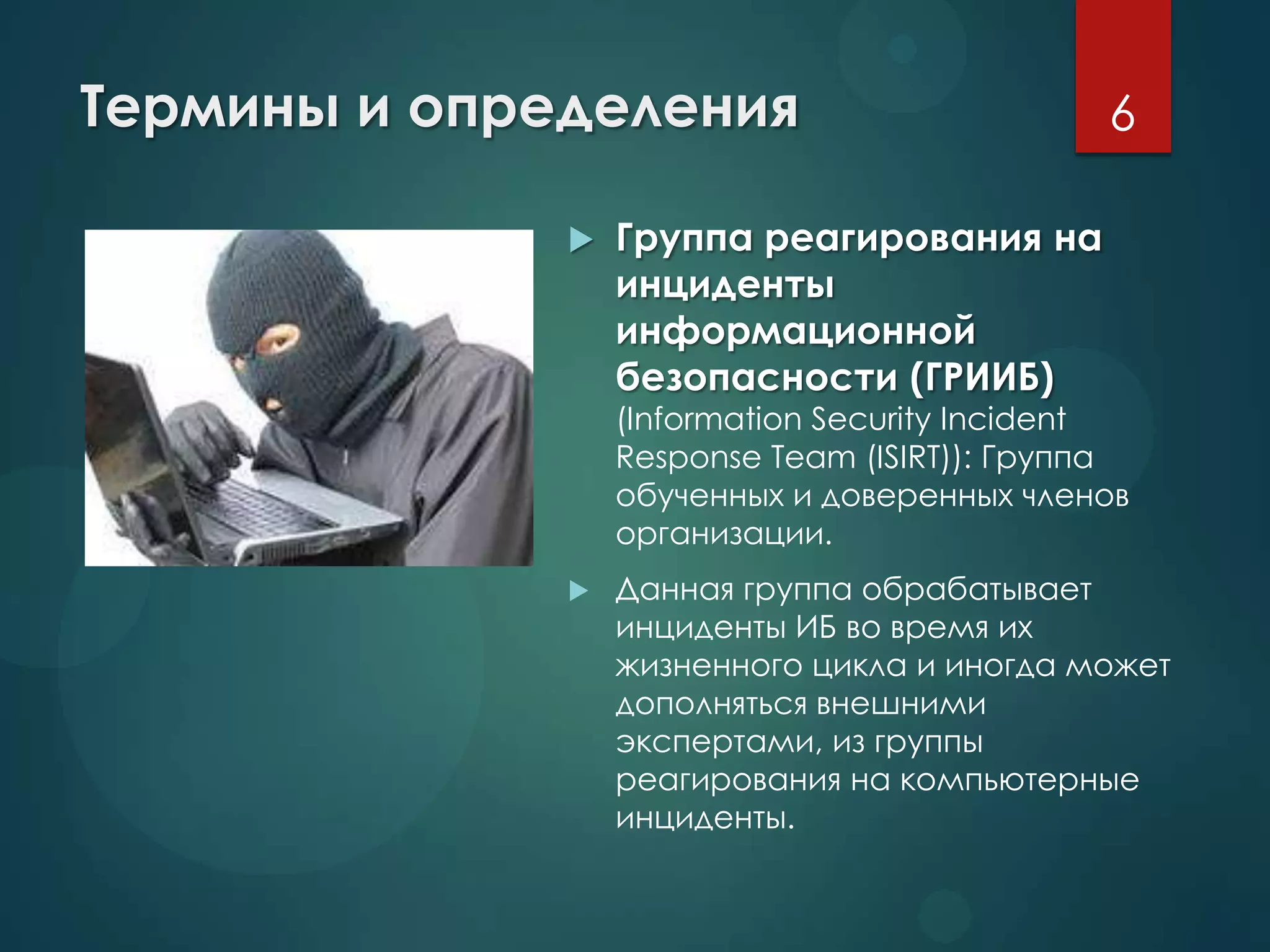 Термины и определения
 Группа реагирования на
инциденты
информационной
безопасности (ГРИИБ)
(Information Security Incident
Response Team (ISIRT)): Группа
обученных и доверенных членов
организации.
 Данная группа обрабатывает
инциденты ИБ во время их
жизненного цикла и иногда может
дополняться внешними
экспертами, из группы
реагирования на компьютерные
инциденты.
6
 