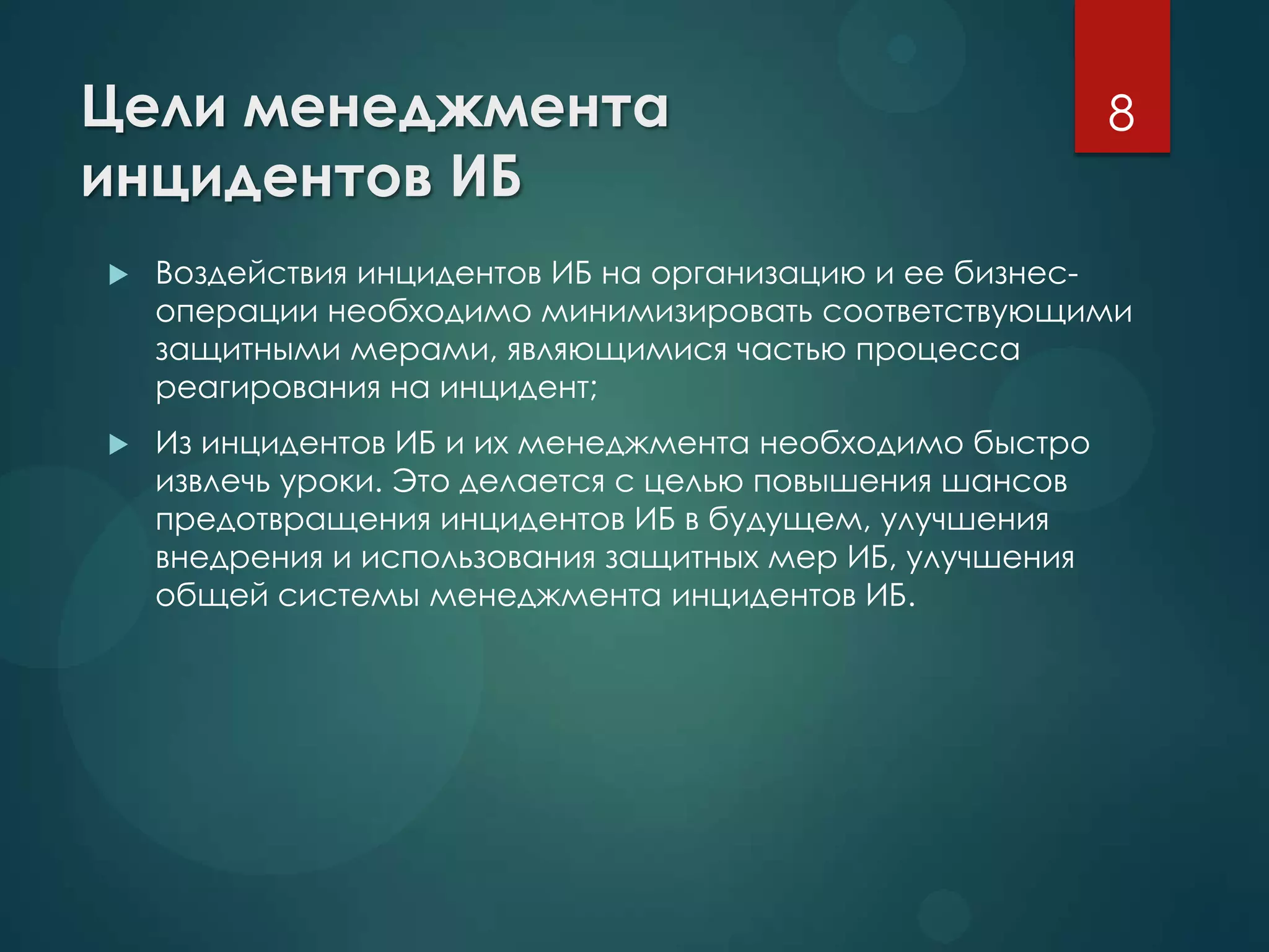 Цели менеджмента
инцидентов ИБ
 Воздействия инцидентов ИБ на организацию и ее бизнес-
операции необходимо минимизировать соответствующими
защитными мерами, являющимися частью процесса
реагирования на инцидент;
 Из инцидентов ИБ и их менеджмента необходимо быстро
извлечь уроки. Это делается с целью повышения шансов
предотвращения инцидентов ИБ в будущем, улучшения
внедрения и использования защитных мер ИБ, улучшения
общей системы менеджмента инцидентов ИБ.
8
 