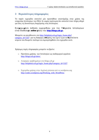 http://blogs.sch.gr 1ο
μέρος: Χρήση Ιστολογίου ως εκπαιδευτικό εργαλείο
3 Περισσότερες πληροφορίες
Το παρόν εγχειρίδιο αποτελεί μία προσπάθεια υποστήριξης στην χρήση της
υπηρεσίας Ιστολογίων του ΠΣΔ. Σε καμία περίπτωση δεν αποτελεί έναν πλήρη οδηγό
για όλες τις δυνατότητες διαχείρισης ενός Ιστολογίου.
μ μ πΕνη ερω ένη έκδοση εγχειρίδιου για την Υ ηρεσία Ιστολογίων
μείναι διαθέσι η online μέσω του http://blogs.sch.gr.
Μπορείτε να απευθύνεστε στο http://helpdesk.sch.gr/login_frame.php?
category_id=5327 για τις διάφορες πα ορίες που έχετε ή για να προτείνετε
κείμενα που θεωρείτε σκόπιμο να συμπεριληφθούν στο εγχειρίδιο αυτό.
Χρήσιμες πηγές πληροφορίες μπορείτε να βρείτε:
o Προτάσεις χρήσης των Ιστολογίων ως παιδαγωγικό εργαλείο
http://blogs.sch.gr/intro/
o Αναφορές προβλημάτων στο blogs.sch.gr
http://helpdesk.sch.gr/login_frame.php?category_id=5327
o Εγχειρίδια χρήσης στην Αγγλική γλώσσα από το wordpress.org
http://codex.wordpress.org/Working_with_WordPress
9
 