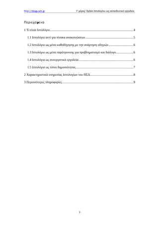 http://blogs.sch.gr 1ο
μέρος: Χρήση Ιστολογίου ως εκπαιδευτικό εργαλείο
μΠεριεχό ενα
1 Τι είναι Ιστολόγιο........................................................................................................4
1.1 Ιστολόγιο αντί για πίνακα ανακοινώσεων............................................................5
1.2 Ιστολόγιο ως μέσο καθοδήγησης με την ανάρτηση οδηγιών...............................6
1.3 Ιστολόγιο ως μέσο παρότρυνσης για προβληματισμό και διάλογο.....................6
1.4 Ιστολόγια ως συνεργατικά εργαλεία....................................................................6
1.5 Ιστολόγια ως τόποι δημοσιότητας........................................................................7
2 Χαρακτηριστικά υπηρεσίας Ιστολογίων του ΠΣΔ......................................................8
3 Περισσότερες πληροφορίες.........................................................................................9
3
 