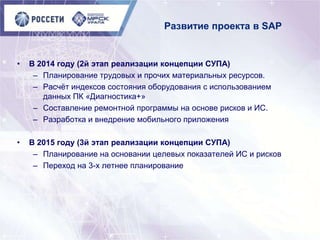 Развитие проекта в SAP
• В 2014 году (2й этап реализации концепции СУПА)
– Планирование трудовых и прочих материальных ресурсов.
– Расчѐт индексов состояния оборудования с использованием
данных ПК «Диагностика+»
– Составление ремонтной программы на основе рисков и ИС.
– Разработка и внедрение мобильного приложения
• В 2015 году (3й этап реализации концепции СУПА)
– Планирование на основании целевых показателей ИС и рисков
– Переход на 3-х летнее планирование
 