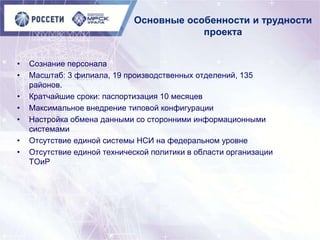 Основные особенности и трудности
проекта
• Сознание персонала
• Масштаб: 3 филиала, 19 производственных отделений, 135
районов.
• Кратчайшие сроки: паспортизация 10 месяцев
• Максимальное внедрение типовой конфигурации
• Настройка обмена данными со сторонними информационными
системами
• Отсутствие единой системы НСИ на федеральном уровне
• Отсутствие единой технической политики в области организации
ТОиР
 